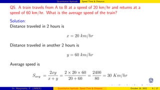 Quantitative Aptitude: Speed Time & Distance
Q5. A train travels from A to B at a speed of 20 km/hr and returns at a
speed of 60 km/hr. What is the average speed of the train?
Solution:
Distance traveled in 2 hours is
x = 20 km/hr
Distance traveled in another 2 hours is
y = 60 km/hr
Average speed is
Savg =
2xy
x + y
=
2 × 20 × 60
20 + 60
=
2400
80
= 30 Km/hr
Dr. Manjunatha. P (JNNCE) Quantitative Aptitude: Speed Time & Distance October 18, 2022 9 / 17
 