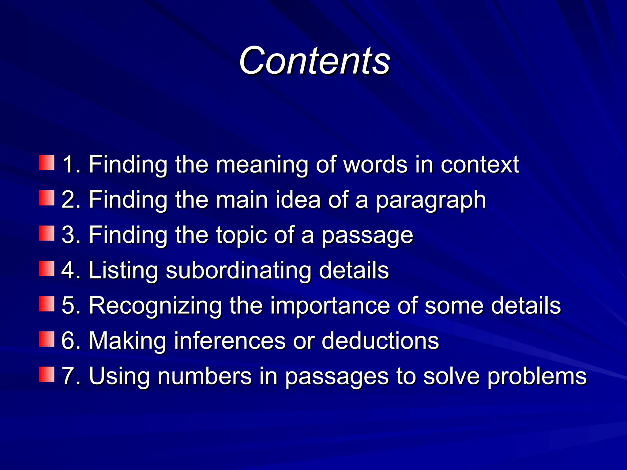 Contents
Contents
1. Finding the meaning of words in context
1. Finding the meaning of words in context
2. Finding the main idea of a paragraph
2. Finding the main idea of a paragraph
3. Finding the topic of a passage
3. Finding the topic of a passage
4. Listing subordinating details
4. Listing subordinating details
5. Recognizing the importance of some details
5. Recognizing the importance of some details
6. Making inferences or deductions
6. Making inferences or deductions
7. Using numbers in passages to solve problems
7. Using numbers in passages to solve problems
 