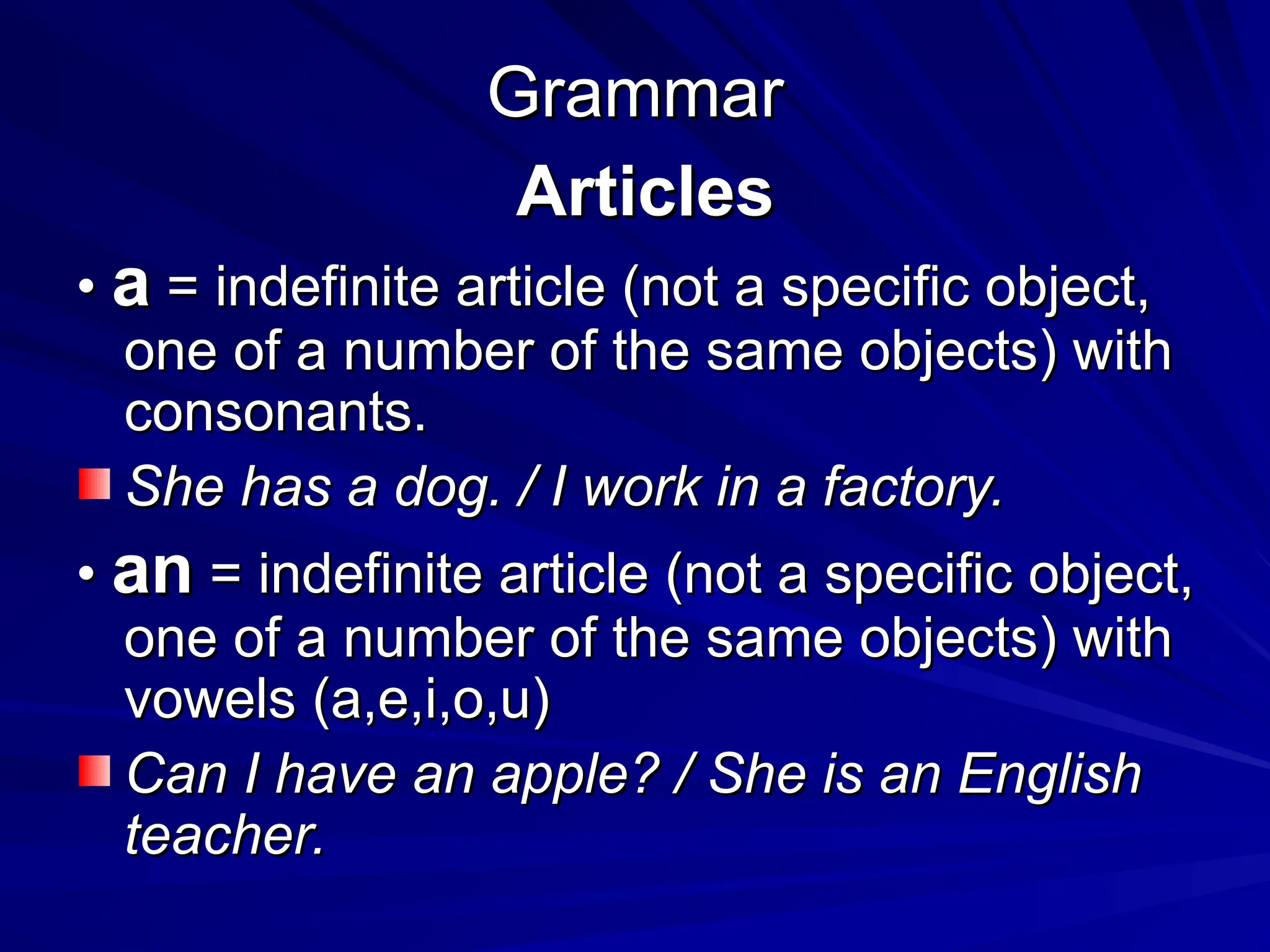 Grammar
Grammar
Articles
Articles
•
• a
a = indefinite article (not a specific object,
= indefinite article (not a specific object,
one of a number of the same objects) with
one of a number of the same objects) with
consonants.
consonants.
She has a dog. / I work in a factory.
She has a dog. / I work in a factory.
•
• an
an = indefinite article (not a specific object,
= indefinite article (not a specific object,
one of a number of the same objects) with
one of a number of the same objects) with
vowels (a,e,i,o,u)
vowels (a,e,i,o,u)
Can I have an apple? / She is an English
Can I have an apple? / She is an English
teacher.
teacher.
 