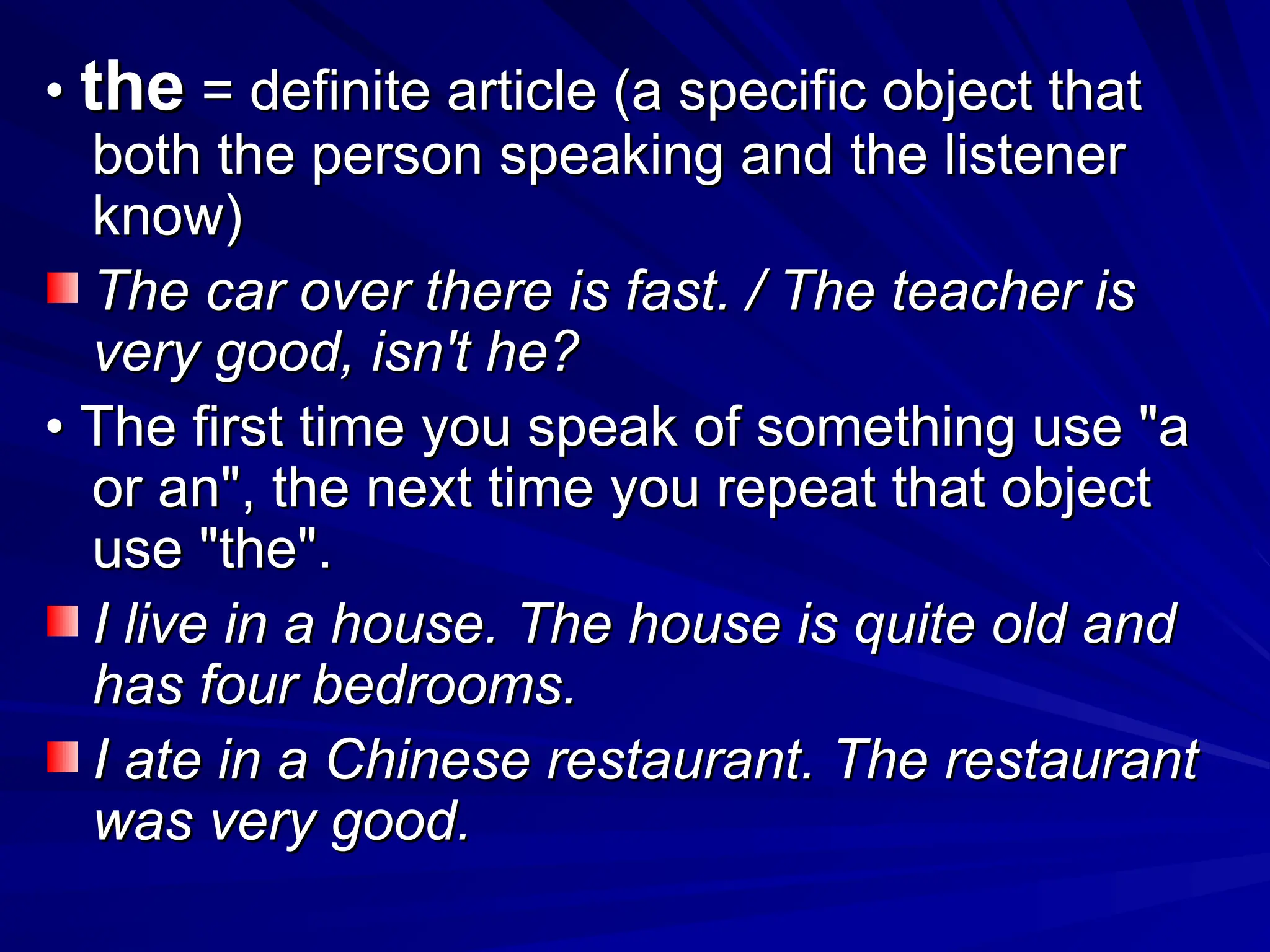 •
• the
the = definite article (a specific object that
= definite article (a specific object that
both the person speaking and the listener
both the person speaking and the listener
know)
know)
The car over there is fast. / The teacher is
The car over there is fast. / The teacher is
very good, isn't he?
very good, isn't he?
•
• The first time you speak of something use "a
The first time you speak of something use "a
or an", the next time you repeat that object
or an", the next time you repeat that object
use "the".
use "the".
I live in a house. The house is quite old and
I live in a house. The house is quite old and
has four bedrooms.
has four bedrooms.
I ate in a Chinese restaurant. The restaurant
I ate in a Chinese restaurant. The restaurant
was very good.
was very good.
 