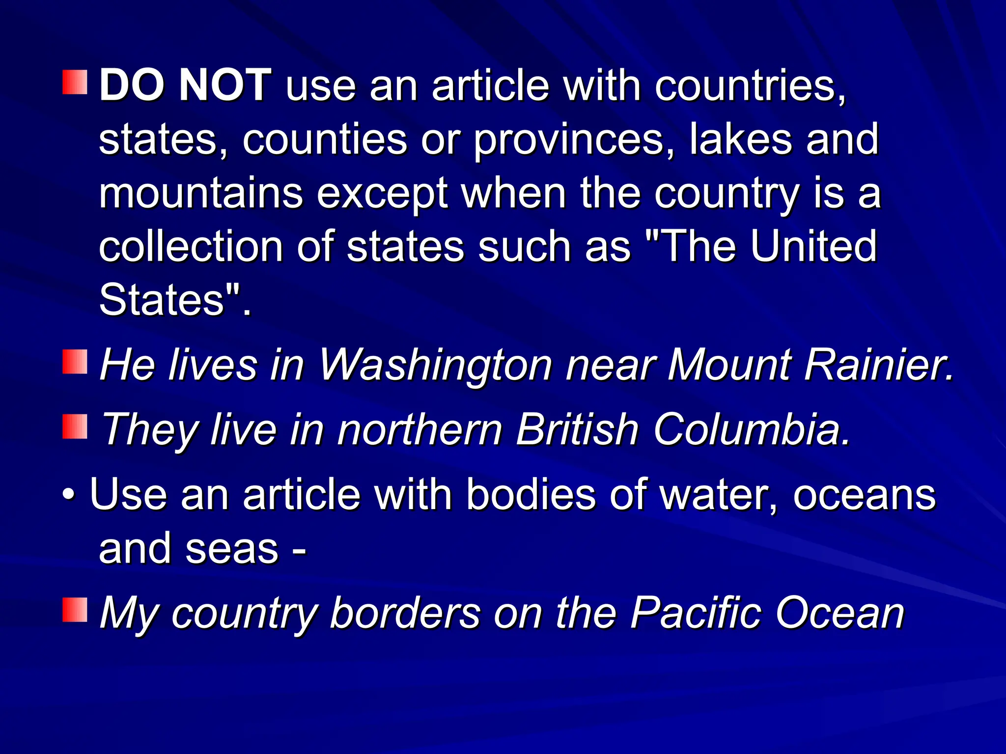 DO NOT
DO NOT use an article with countries,
use an article with countries,
states, counties or provinces, lakes and
states, counties or provinces, lakes and
mountains except when the country is a
mountains except when the country is a
collection of states such as "The United
collection of states such as "The United
States".
States".
He lives in Washington near Mount Rainier.
He lives in Washington near Mount Rainier.
They live in northern British Columbia.
They live in northern British Columbia.
•
• Use an article with bodies of water, oceans
Use an article with bodies of water, oceans
and seas -
and seas -
My country borders on the Pacific Ocean
My country borders on the Pacific Ocean
 