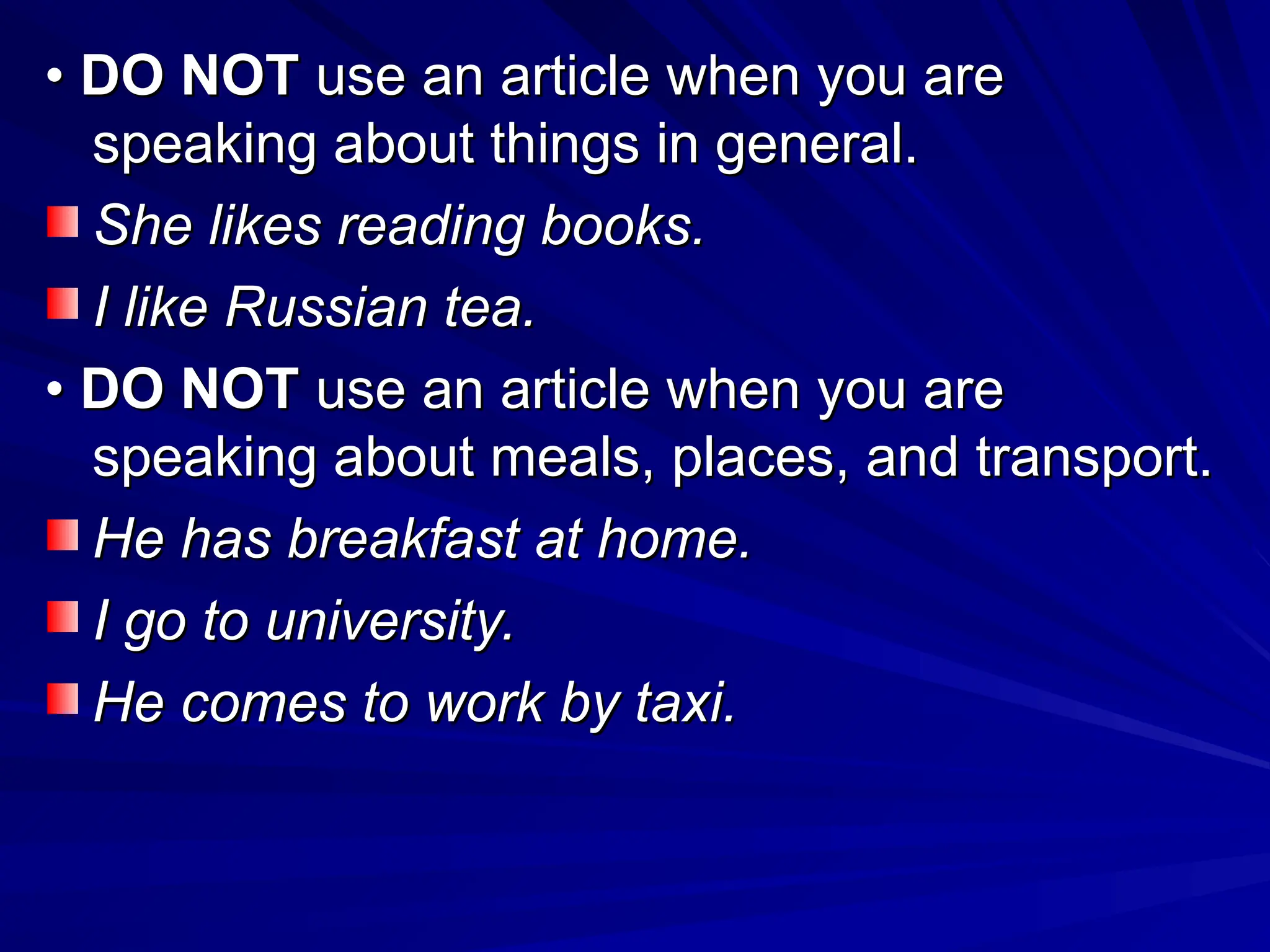 •
• DO NOT
DO NOT use an article when you are
use an article when you are
speaking about things in general.
speaking about things in general.
She likes reading books.
She likes reading books.
I like Russian tea.
I like Russian tea.
•
• DO NOT
DO NOT use an article when you are
use an article when you are
speaking about meals, places, and transport.
speaking about meals, places, and transport.
He has breakfast at home.
He has breakfast at home.
I go to university.
I go to university.
He comes to work by taxi.
He comes to work by taxi.
 