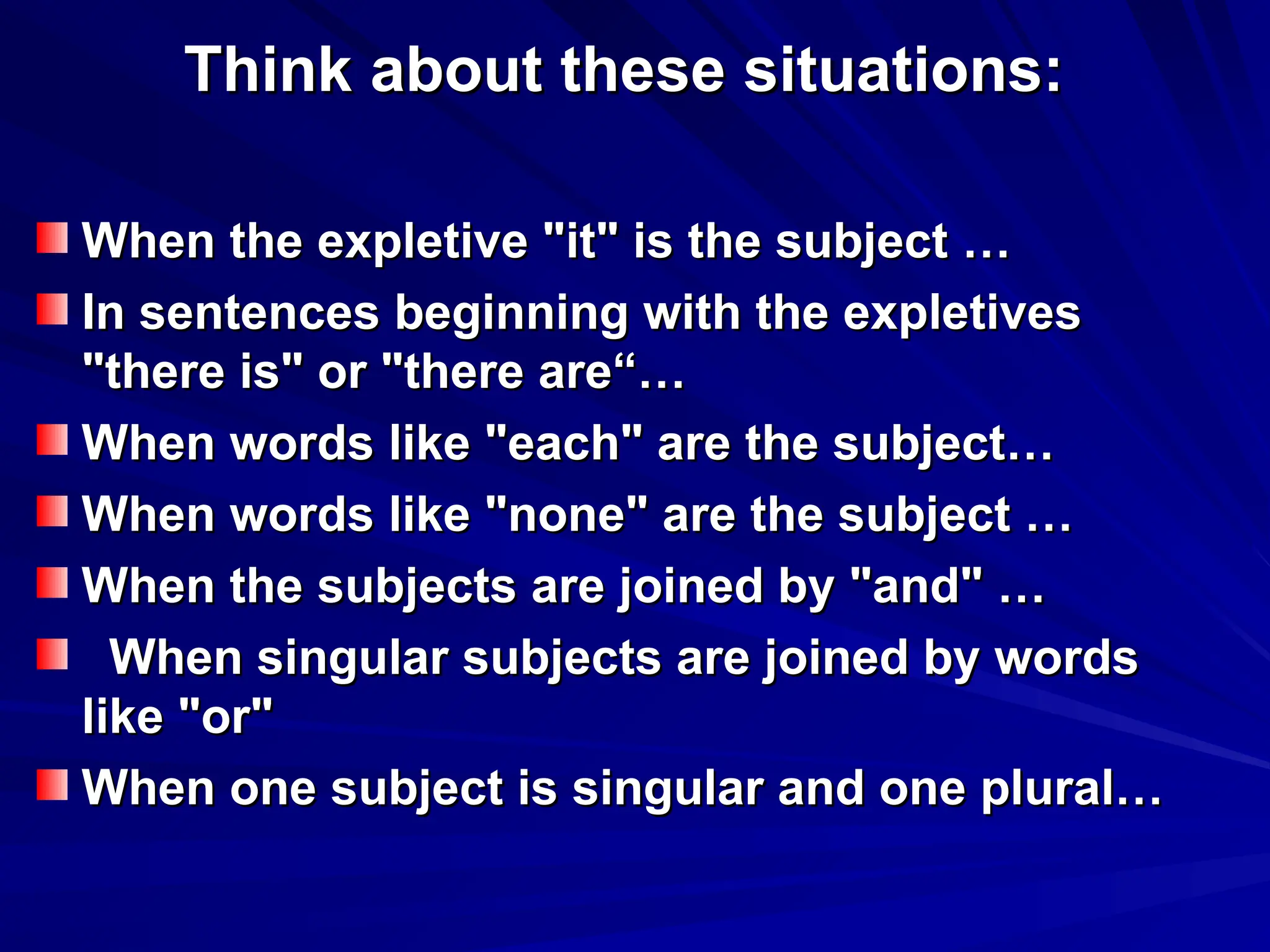 Think about these situations:
Think about these situations:
When the expletive "it" is the subject …
When the expletive "it" is the subject …
In sentences beginning with the expletives
In sentences beginning with the expletives
"there is" or "there are“…
"there is" or "there are“…
When words like "each" are the subject…
When words like "each" are the subject…
When words like "none" are the subject …
When words like "none" are the subject …
When the subjects are joined by "and" …
When the subjects are joined by "and" …
When singular subjects are joined by words
When singular subjects are joined by words
like "or"
like "or"
When one subject is singular and one plural…
When one subject is singular and one plural…
 