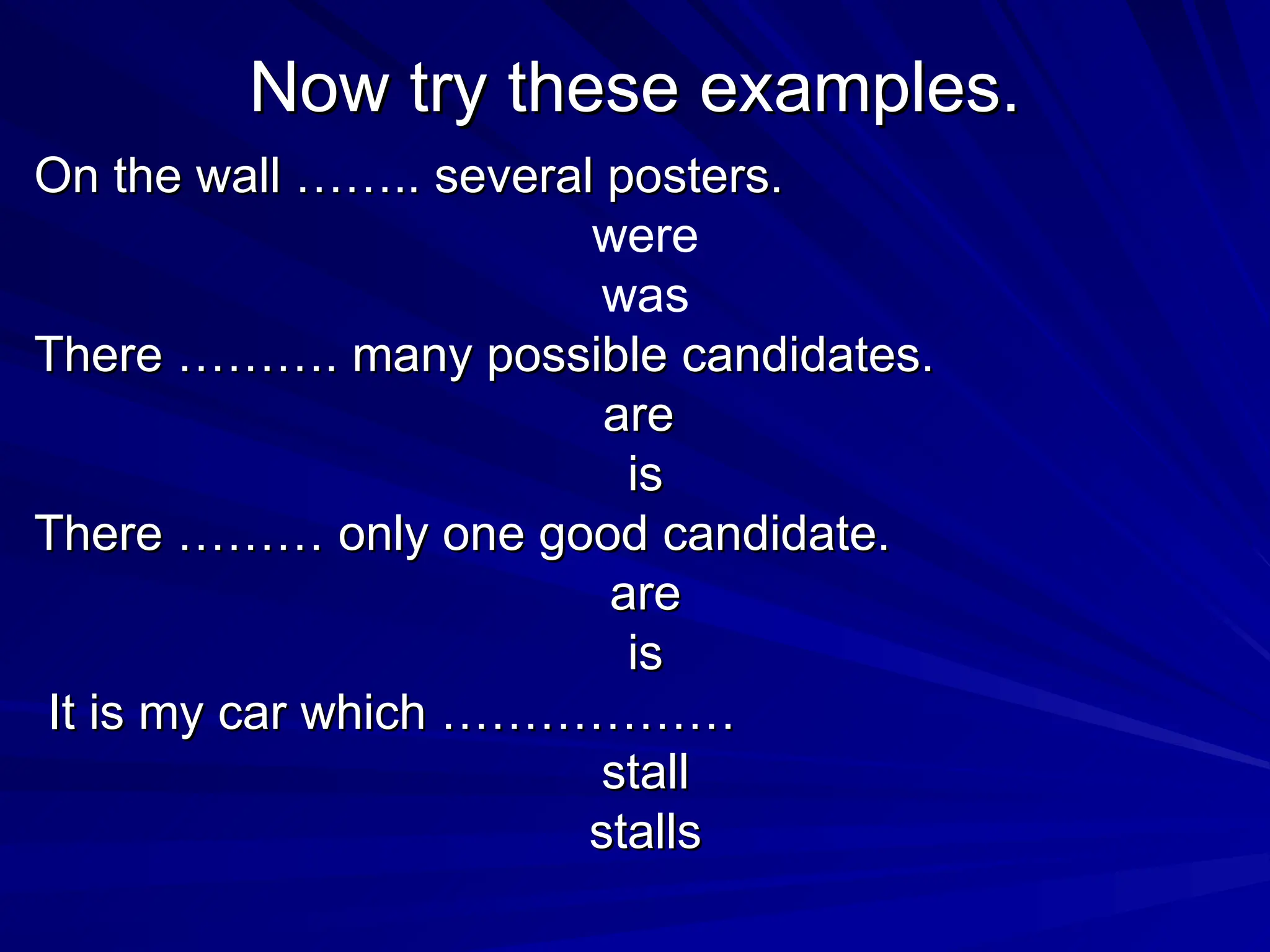 Now try these examples.
Now try these examples.
On the wall …….. several posters.
On the wall …….. several posters.
were
was
There ………. many possible candidates.
There ………. many possible candidates.
are
are
is
is
There ……… only one good candidate.
There ……… only one good candidate.
are
are
is
is
It is my car which ………………
It is my car which ………………
stall
stall
stalls
stalls
 