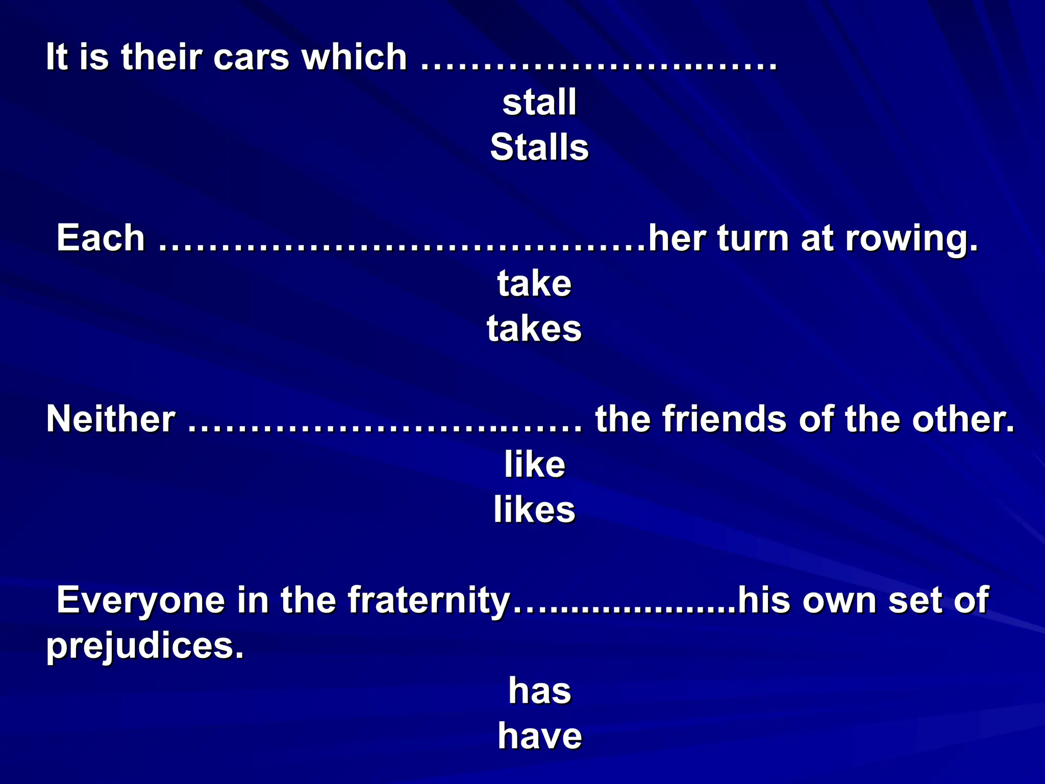 It is their cars which …………………..……
It is their cars which …………………..……
stall
stall
Stalls
Stalls
Each …………………………………her turn at rowing.
Each …………………………………her turn at rowing.
take
take
takes
takes
Neither ……………………..…… the friends of the other.
Neither ……………………..…… the friends of the other.
like
like
likes
likes
Everyone in the fraternity…..................his own set of
Everyone in the fraternity…..................his own set of
prejudices.
prejudices.
has
has
have
have
 