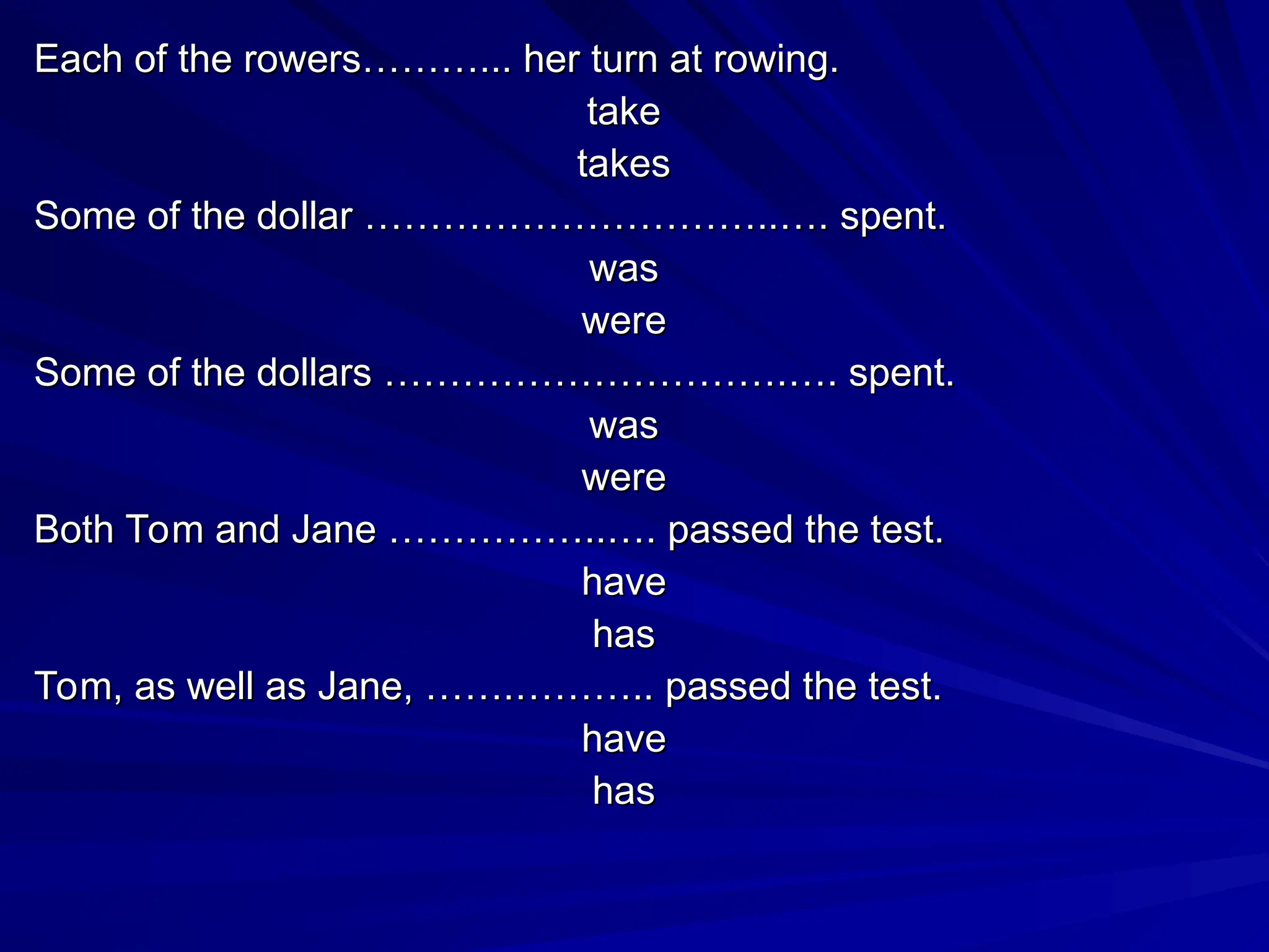 Each of the rowers………... her turn at rowing.
Each of the rowers………... her turn at rowing.
take
take
takes
takes
Some of the dollar …………………………..…. spent.
Some of the dollar …………………………..…. spent.
was
was
were
were
Some of the dollars ………………………….…. spent.
Some of the dollars ………………………….…. spent.
was
was
were
were
Both Tom and Jane ……………..…. passed the test.
Both Tom and Jane ……………..…. passed the test.
have
have
has
has
Tom, as well as Jane, …….……….. passed the test.
Tom, as well as Jane, …….……….. passed the test.
have
have
has
has
 
