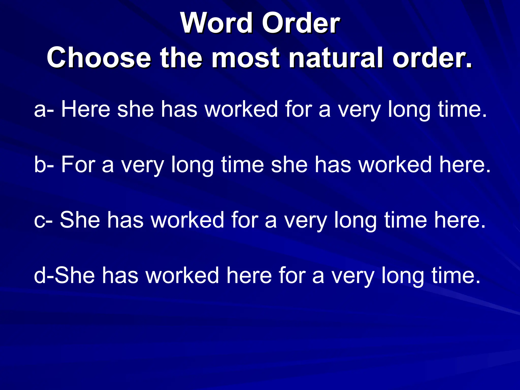 Word Order
Word Order
Choose the most natural order.
Choose the most natural order.
a- Here she has worked for a very long time.
b- For a very long time she has worked here.
c- She has worked for a very long time here.
d-She has worked here for a very long time.
 