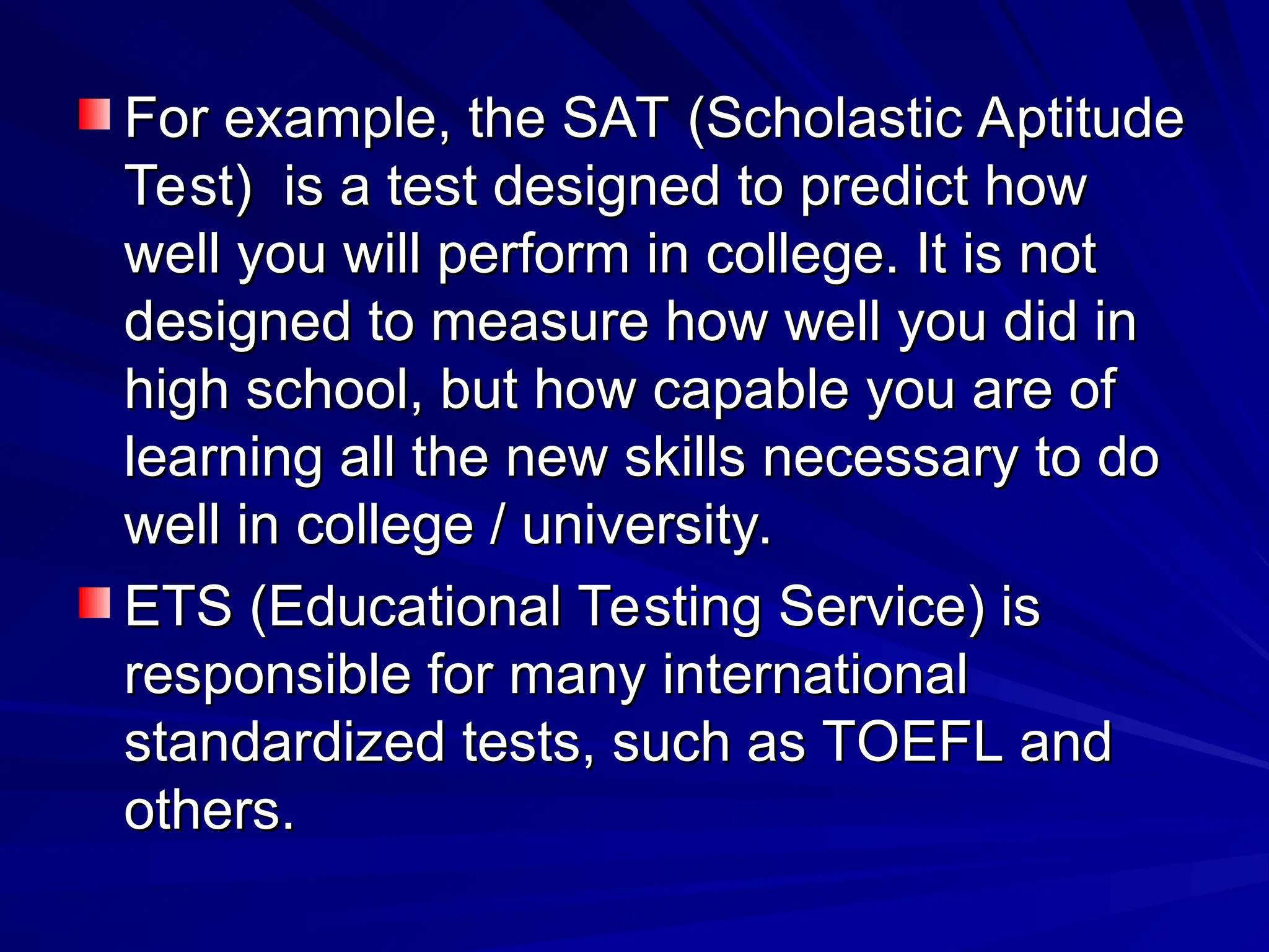 For example, the SAT (Scholastic Aptitude
For example, the SAT (Scholastic Aptitude
Test) is a test designed to predict how
Test) is a test designed to predict how
well you will perform in college. It is not
well you will perform in college. It is not
designed to measure how well you did in
designed to measure how well you did in
high school, but how capable you are of
high school, but how capable you are of
learning all the new skills necessary to do
learning all the new skills necessary to do
well in college / university.
well in college / university.
ETS (Educational Testing Service) is
ETS (Educational Testing Service) is
responsible for many international
responsible for many international
standardized tests, such as TOEFL and
standardized tests, such as TOEFL and
others.
others.
 