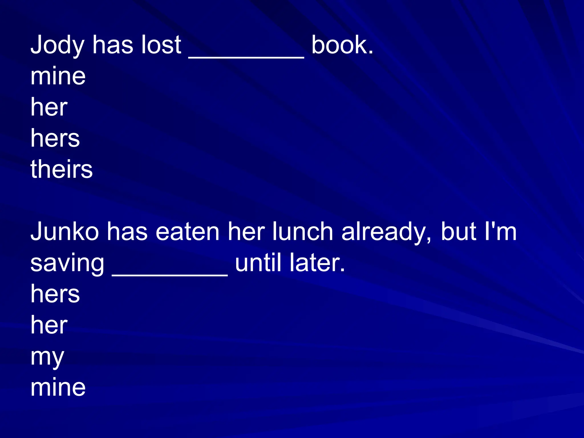 Jody has lost ________ book.
mine
her
hers
theirs
Junko has eaten her lunch already, but I'm
saving ________ until later.
hers
her
my
mine
 