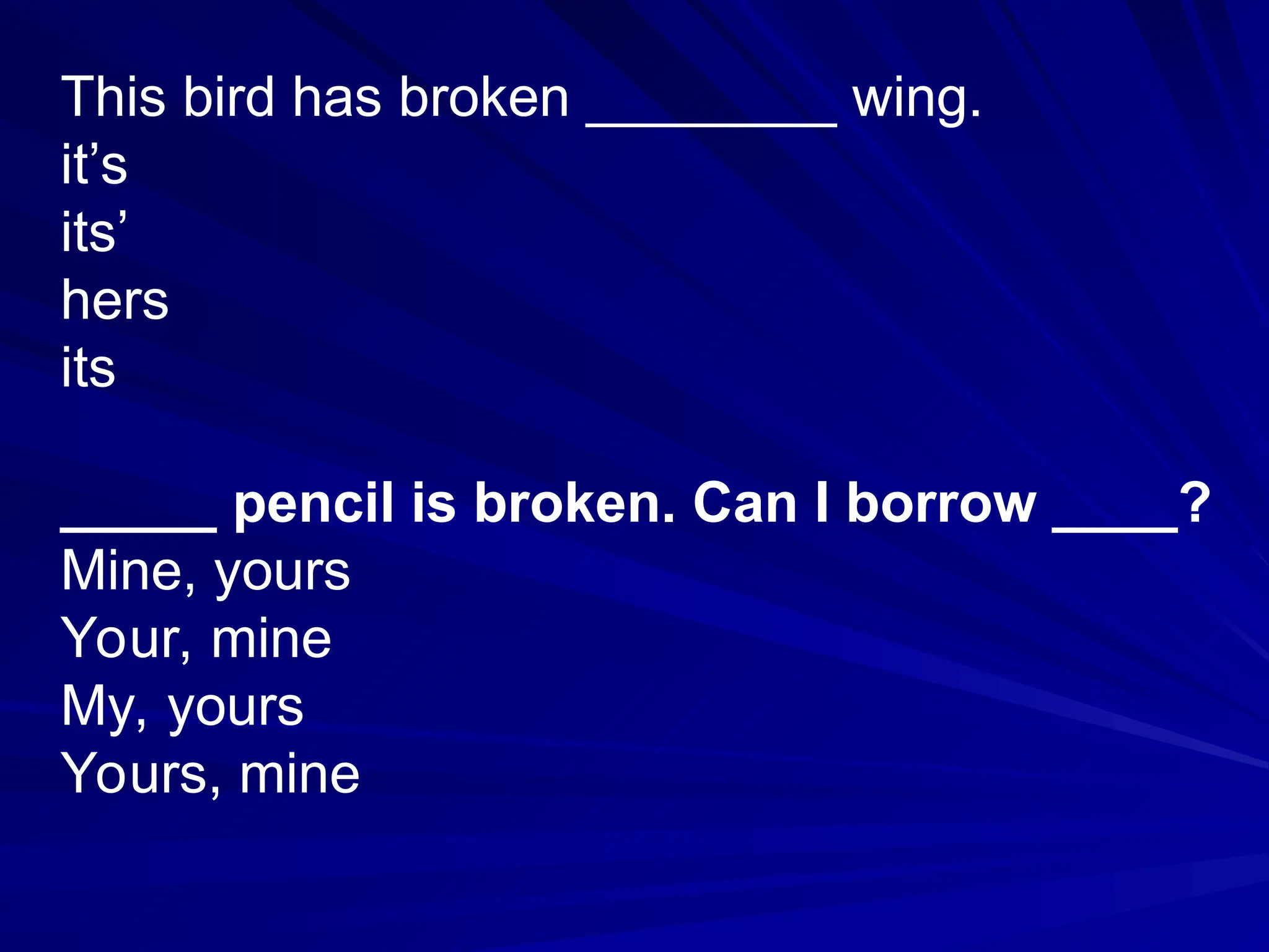 This bird has broken ________ wing.
it’s
its’
hers
its
_____ pencil is broken. Can I borrow ____?
Mine, yours
Your, mine
My, yours
Yours, mine
 