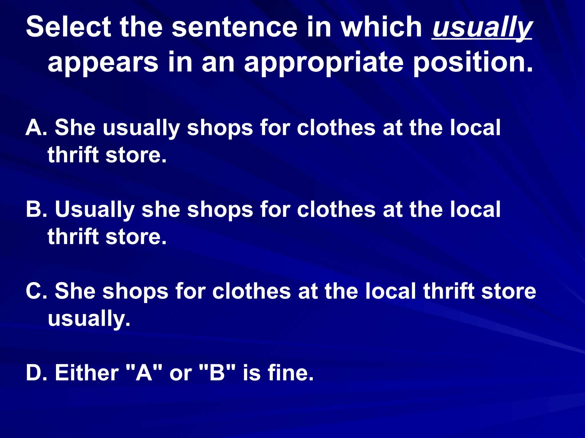 Select the sentence in which usually
appears in an appropriate position.
A. She usually shops for clothes at the local
thrift store.
B. Usually she shops for clothes at the local
thrift store.
C. She shops for clothes at the local thrift store
usually.
D. Either "A" or "B" is fine.
 