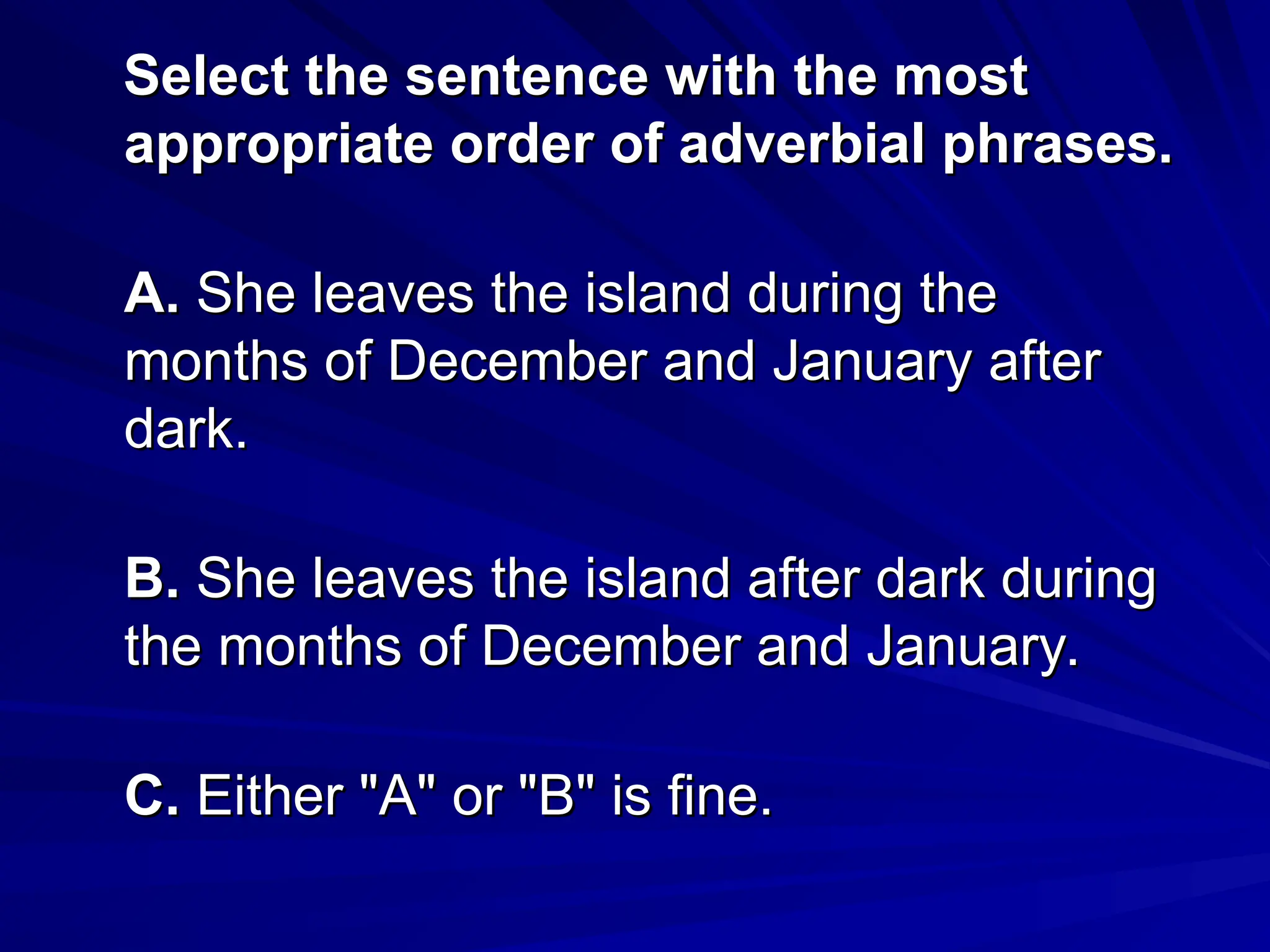 Select the sentence with the most
Select the sentence with the most
appropriate order of adverbial phrases.
appropriate order of adverbial phrases.
A.
A. She leaves the island during the
She leaves the island during the
months of December and January after
months of December and January after
dark.
dark.
B.
B. She leaves the island after dark during
She leaves the island after dark during
the months of December and January.
the months of December and January.
C.
C. Either "A" or "B" is fine.
Either "A" or "B" is fine.
 