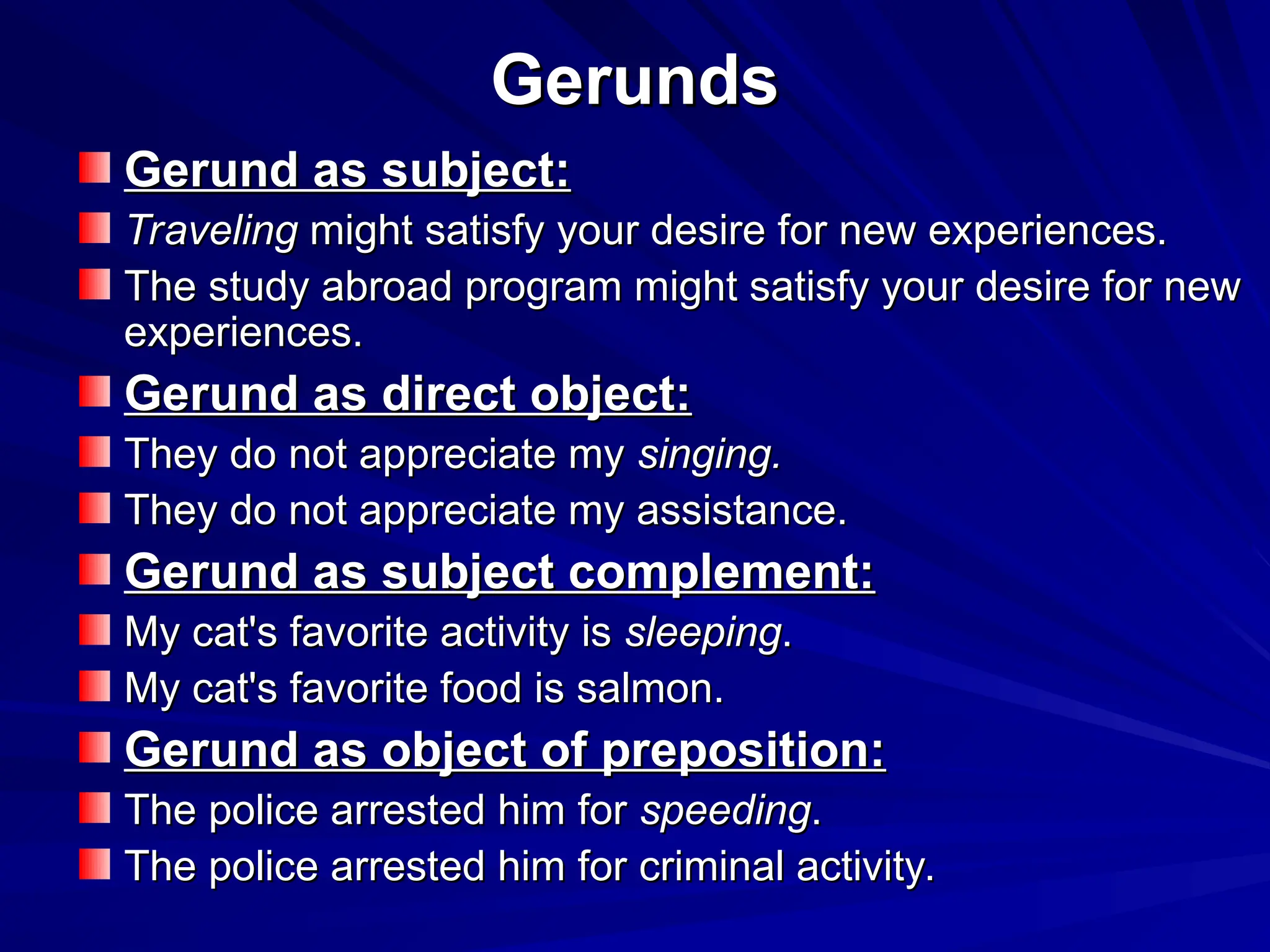 Gerunds
Gerunds
Gerund as subject:
Gerund as subject:
Traveling
Traveling might satisfy your desire for new experiences.
might satisfy your desire for new experiences.
The study abroad program might satisfy your desire for new
The study abroad program might satisfy your desire for new
experiences.
experiences.
Gerund as direct object:
Gerund as direct object:
They do not appreciate my
They do not appreciate my singing.
singing.
They do not appreciate my assistance.
They do not appreciate my assistance.
Gerund as subject complement:
Gerund as subject complement:
My cat's favorite activity is
My cat's favorite activity is sleeping
sleeping.
.
My cat's favorite food is salmon.
My cat's favorite food is salmon.
Gerund as object of preposition:
Gerund as object of preposition:
The police arrested him for
The police arrested him for speeding
speeding.
.
The police arrested him for criminal activity.
The police arrested him for criminal activity.
 