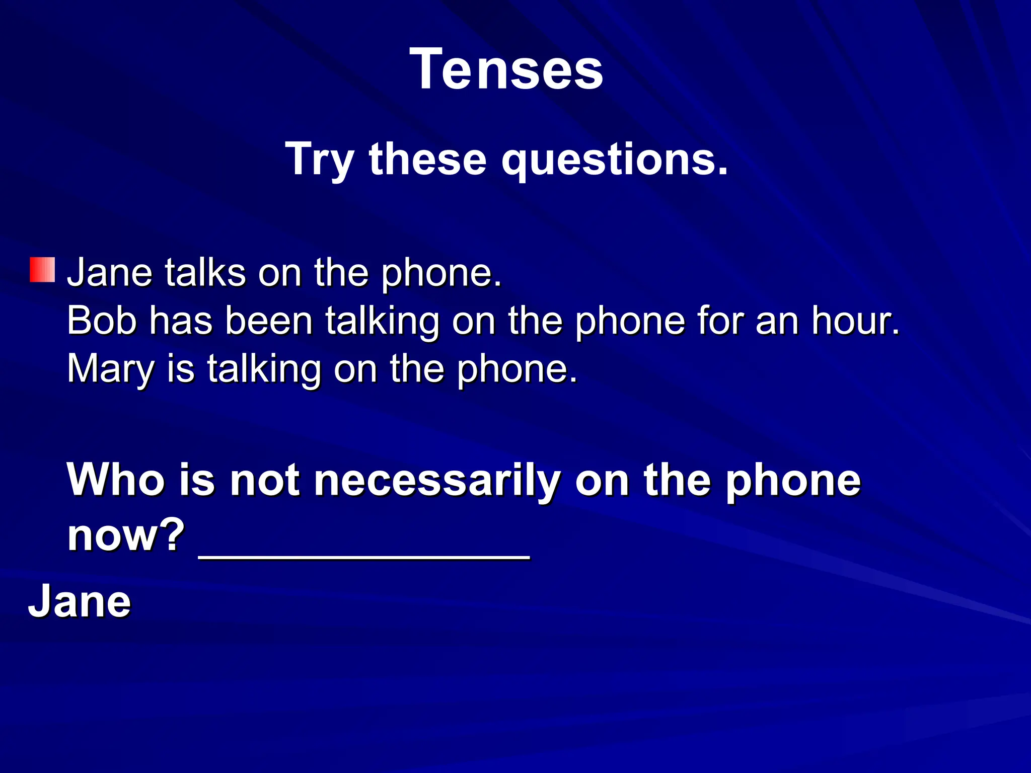Jane talks on the phone.
Jane talks on the phone.
Bob has been talking on the phone for an hour.
Bob has been talking on the phone for an hour.
Mary is talking on the phone.
Mary is talking on the phone.
Who is not necessarily on the phone
Who is not necessarily on the phone
now?
now? _____________
_____________
Jane
Jane
Tenses
Try these questions.
 