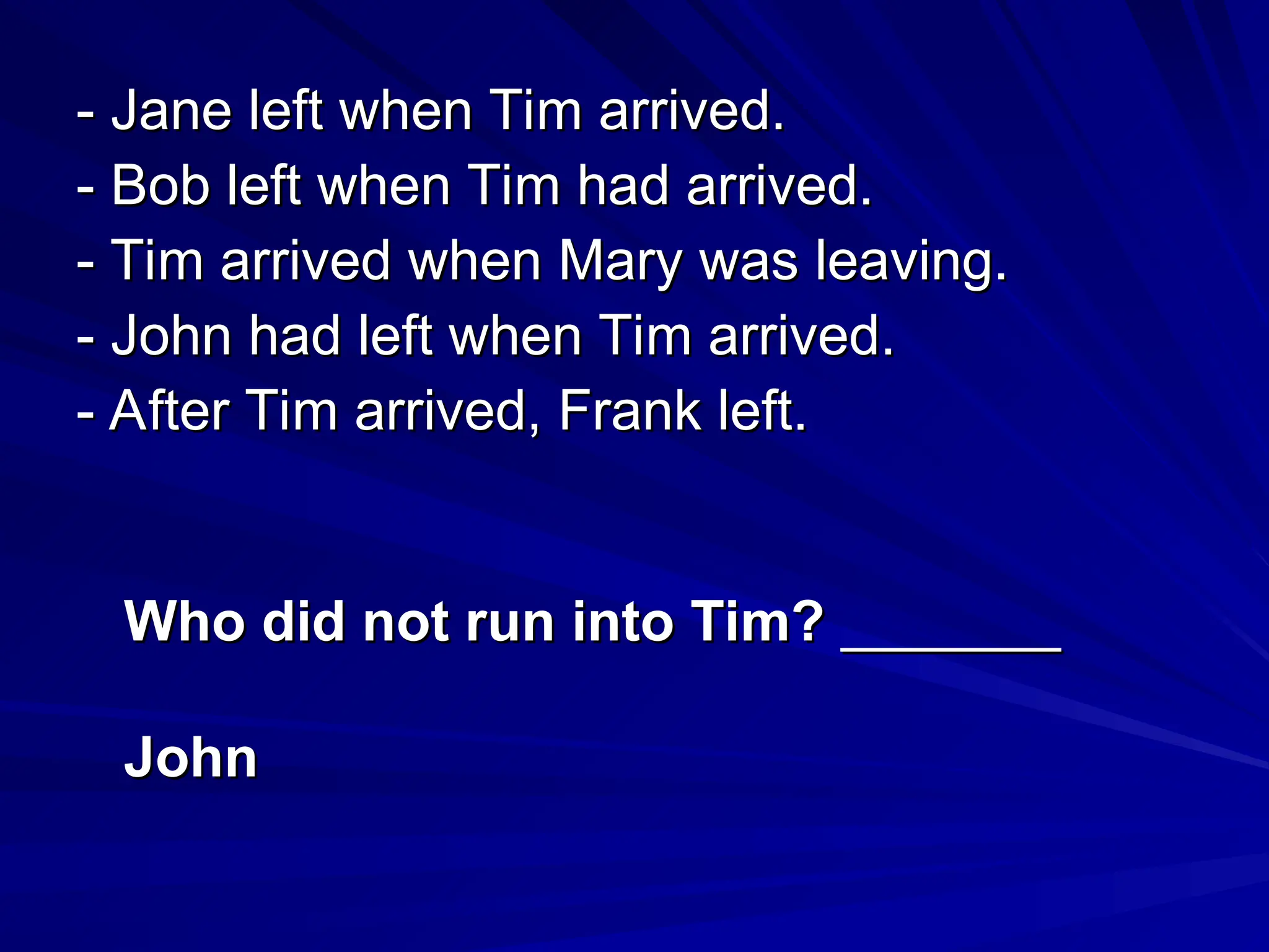 - Jane left when Tim arrived.
- Jane left when Tim arrived.
- Bob left when Tim had arrived.
- Bob left when Tim had arrived.
- Tim arrived when Mary was leaving.
- Tim arrived when Mary was leaving.
- John had left when Tim arrived.
- John had left when Tim arrived.
- After Tim arrived, Frank left.
- After Tim arrived, Frank left.
Who did not run into Tim?
Who did not run into Tim? _______
_______
John
John
 