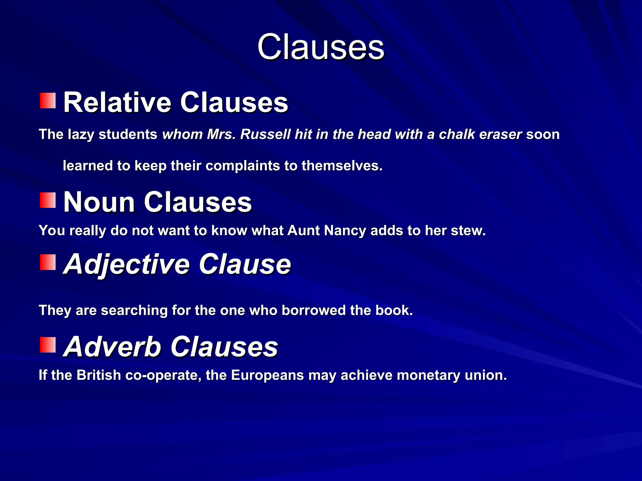 Clauses
Clauses
Relative Clauses
Relative Clauses
The lazy students
The lazy students whom Mrs. Russell hit in the head with a chalk eraser
whom Mrs. Russell hit in the head with a chalk eraser soon
soon
learned to keep their complaints to themselves.
learned to keep their complaints to themselves.
Noun Clauses
Noun Clauses
You really do not want to know what Aunt Nancy adds to her stew.
You really do not want to know what Aunt Nancy adds to her stew.
Adjective Clause
Adjective Clause
They are searching for the one who borrowed the book.
They are searching for the one who borrowed the book.
Adverb Clauses
Adverb Clauses
If the British co-operate, the Europeans may achieve monetary union.
If the British co-operate, the Europeans may achieve monetary union.
 