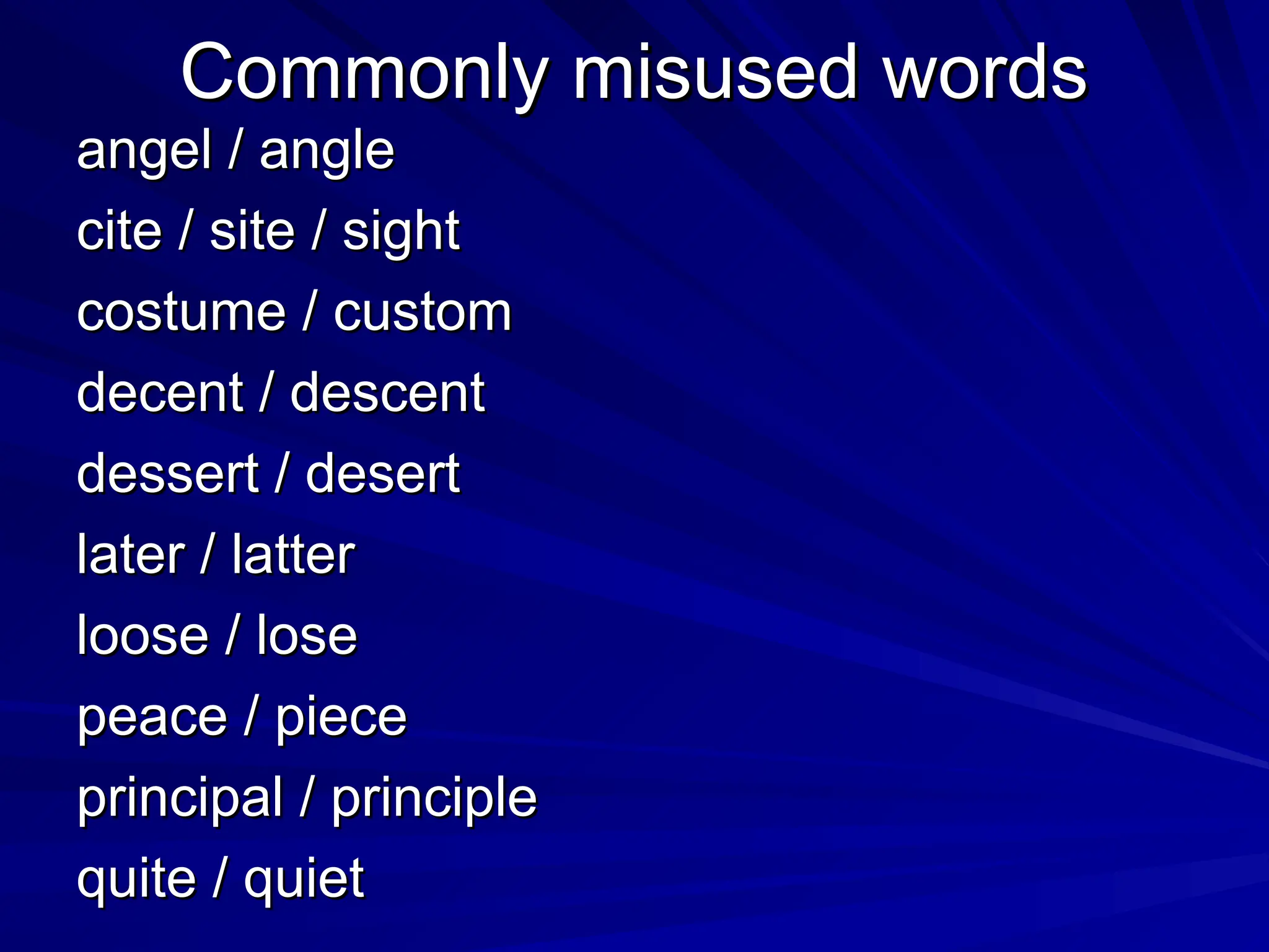 Commonly misused words
Commonly misused words
angel / angle
angel / angle
cite / site / sight
cite / site / sight
costume / custom
costume / custom
decent / descent
decent / descent
dessert / desert
dessert / desert
later / latter
later / latter
loose / lose
loose / lose
peace / piece
peace / piece
principal / principle
principal / principle
quite / quiet
quite / quiet
 
