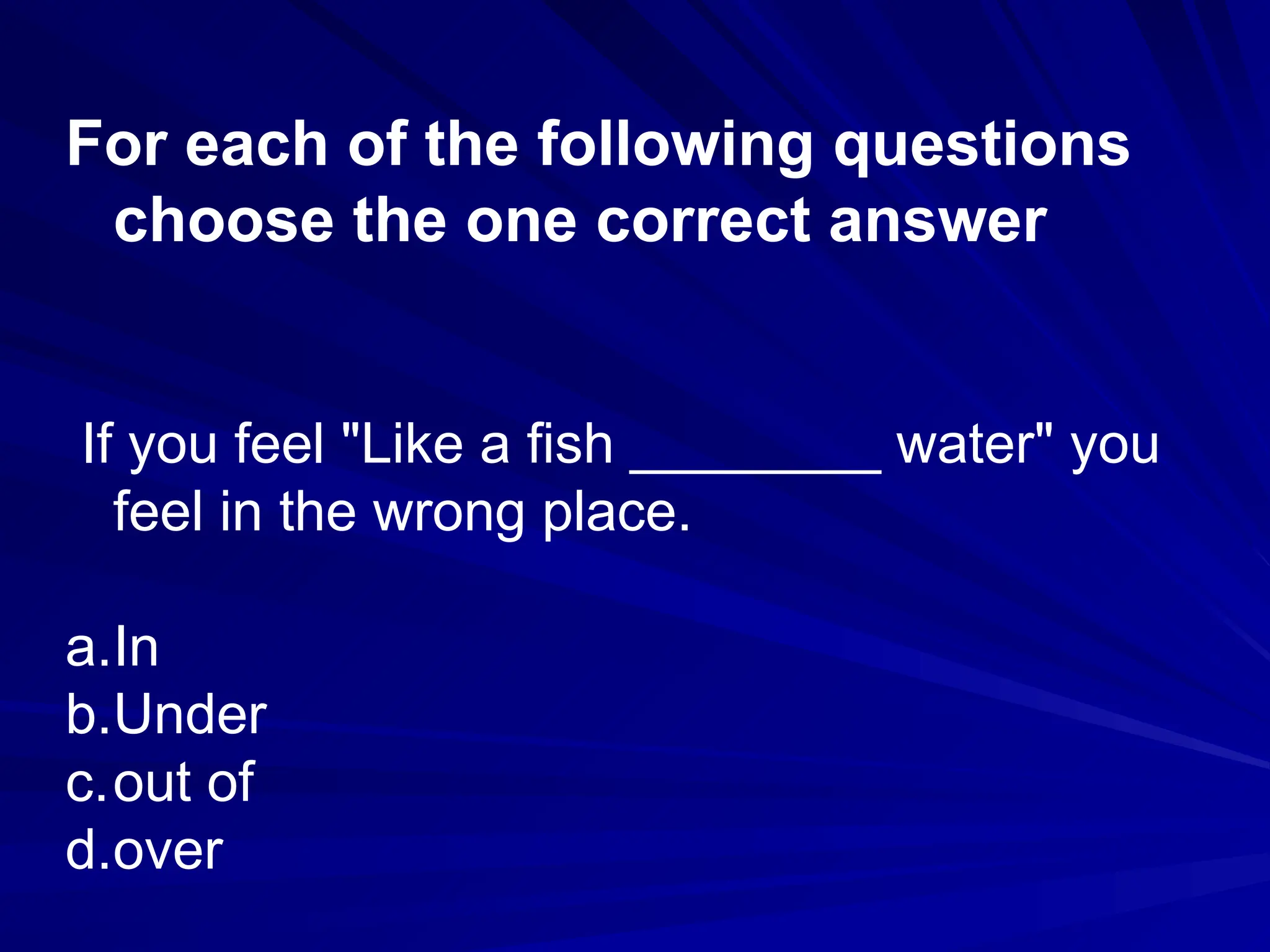 For each of the following questions
choose the one correct answer
If you feel "Like a fish ________ water" you
feel in the wrong place.
a.In
b.Under
c.out of
d.over
 