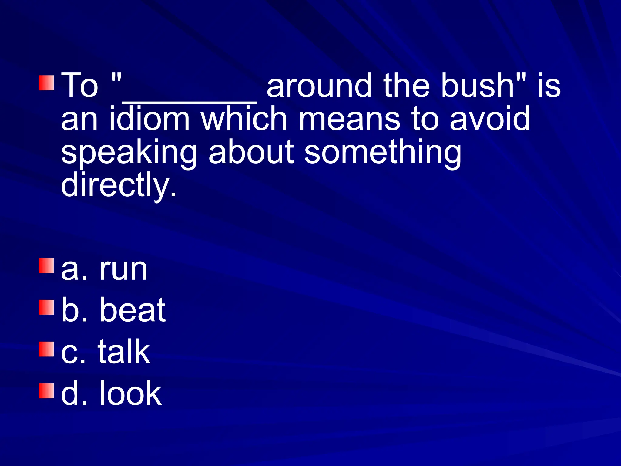 To "_______ around the bush" is
an idiom which means to avoid
speaking about something
directly.
a. run
b. beat
c. talk
d. look
 
