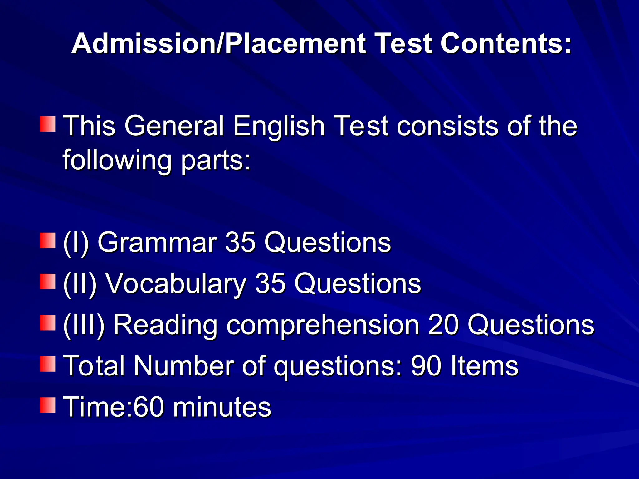 Admission/Placement Test Contents:
Admission/Placement Test Contents:
This General English Test consists of the
This General English Test consists of the
following parts:
following parts:
(I) Grammar 35 Questions
(I) Grammar 35 Questions
(II) Vocabulary 35 Questions
(II) Vocabulary 35 Questions
(III) Reading comprehension 20 Questions
(III) Reading comprehension 20 Questions
Total Number of questions: 90 Items
Total Number of questions: 90 Items
Time:60 minutes
Time:60 minutes
 