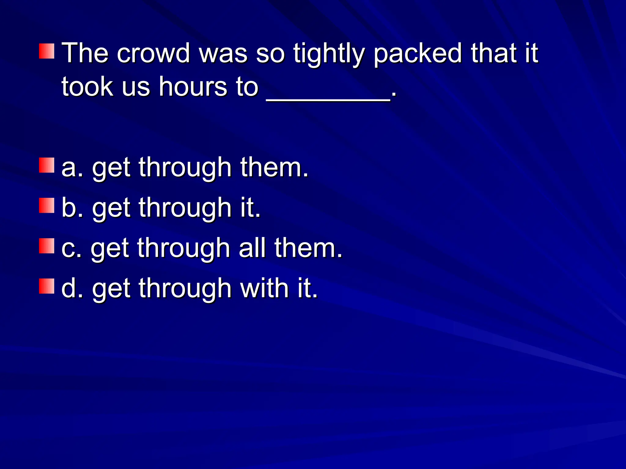 The crowd was so tightly packed that it
The crowd was so tightly packed that it
took us hours to ________.
took us hours to ________.
a. get through them.
a. get through them.
b. get through it.
b. get through it.
c. get through all them.
c. get through all them.
d. get through with it.
d. get through with it.
 
