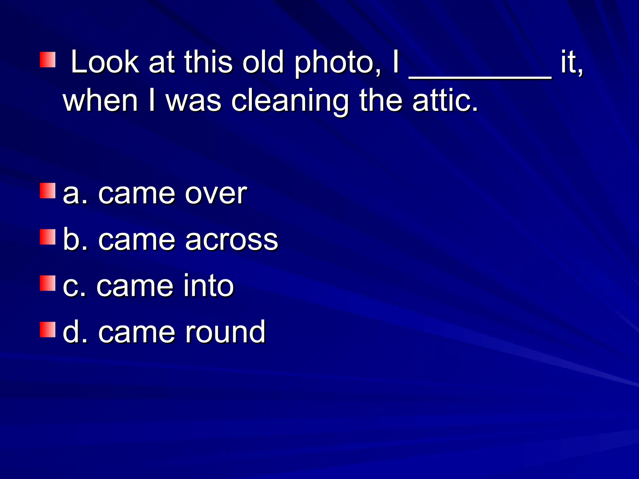 Look at this old photo, I ________ it,
Look at this old photo, I ________ it,
when I was cleaning the attic.
when I was cleaning the attic.
a. came over
a. came over
b. came across
b. came across
c. came into
c. came into
d. came round
d. came round
 