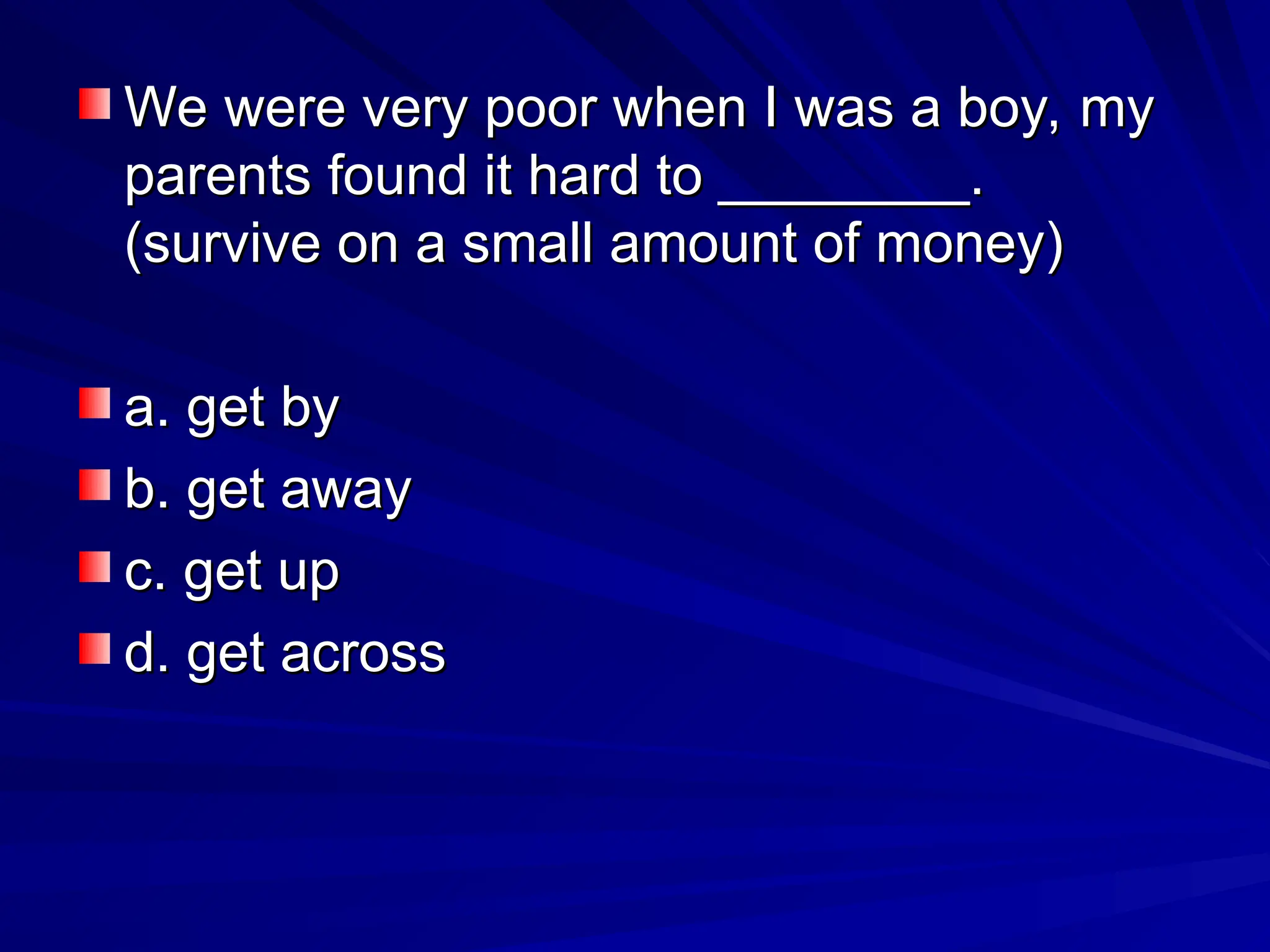 We were very poor when I was a boy, my
We were very poor when I was a boy, my
parents found it hard to ________.
parents found it hard to ________.
(survive on a small amount of money)
(survive on a small amount of money)
a. get by
a. get by
b. get away
b. get away
c. get up
c. get up
d. get across
d. get across
 