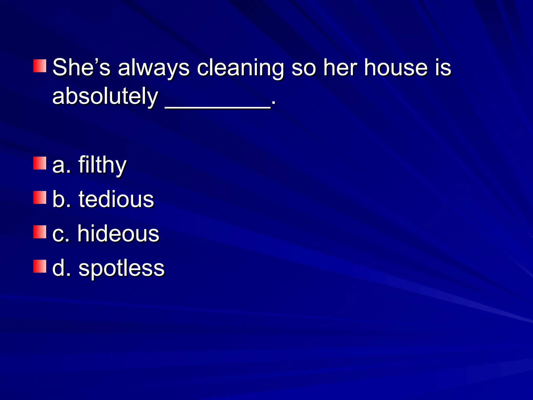 She’s always cleaning so her house is
She’s always cleaning so her house is
absolutely ________.
absolutely ________.
a. filthy
a. filthy
b. tedious
b. tedious
c. hideous
c. hideous
d. spotless
d. spotless
 
