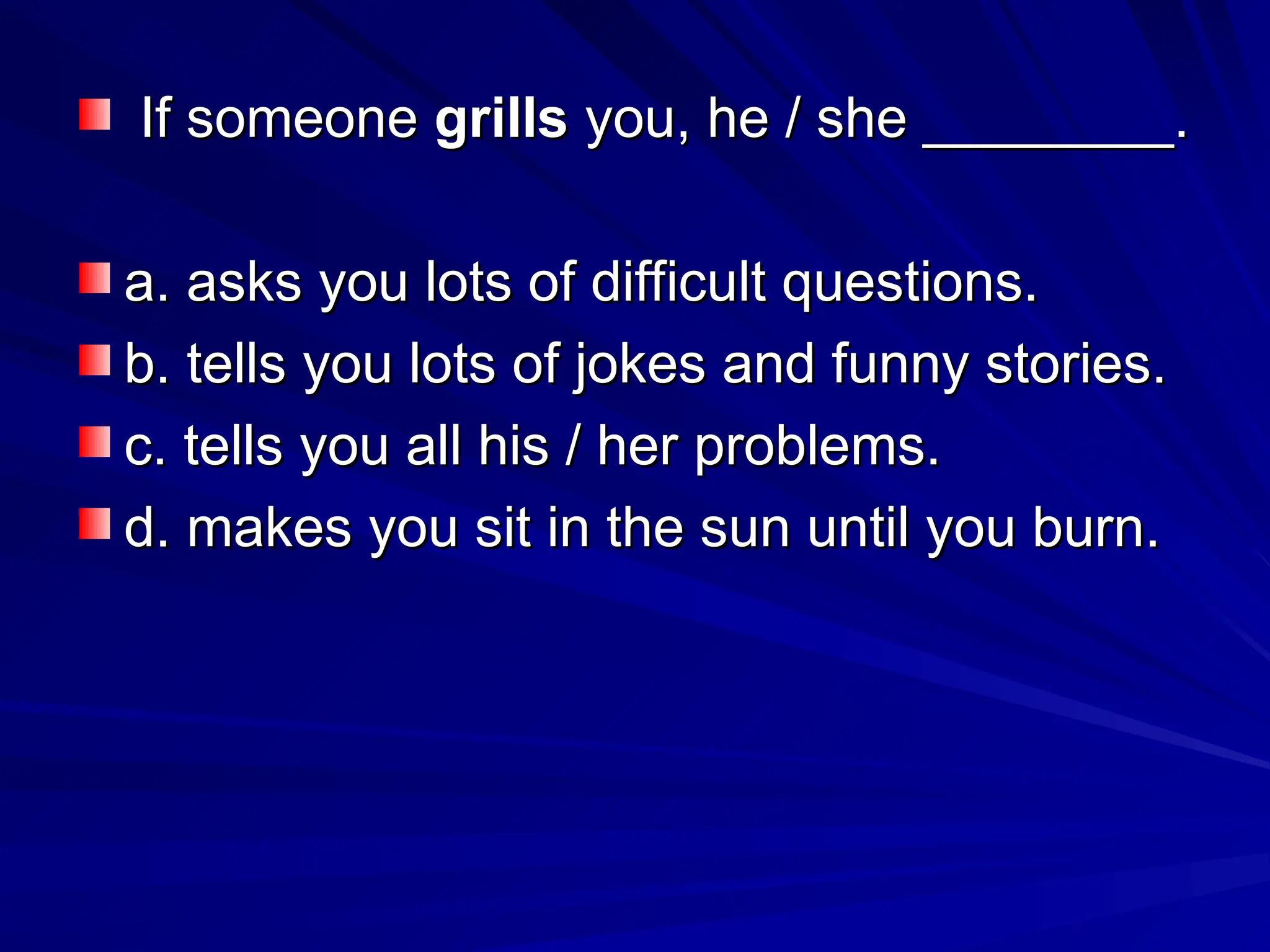 If someone
If someone grills
grills you, he / she ________.
you, he / she ________.
a. asks you lots of difficult questions.
a. asks you lots of difficult questions.
b. tells you lots of jokes and funny stories.
b. tells you lots of jokes and funny stories.
c. tells you all his / her problems.
c. tells you all his / her problems.
d. makes you sit in the sun until you burn.
d. makes you sit in the sun until you burn.
 