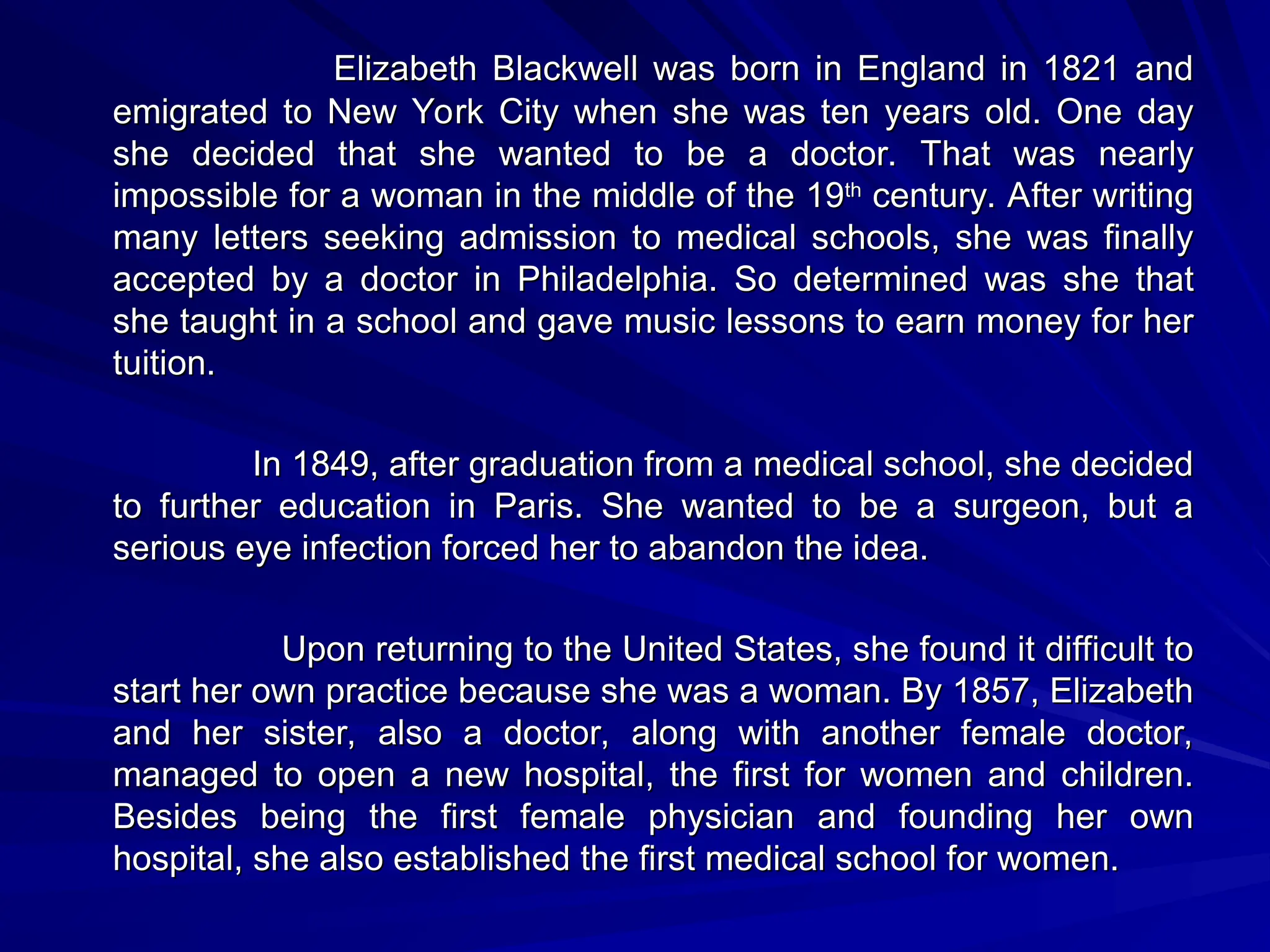 Elizabeth Blackwell was born in England in 1821 and
Elizabeth Blackwell was born in England in 1821 and
emigrated to New York City when she was ten years old. One day
emigrated to New York City when she was ten years old. One day
she decided that she wanted to be a doctor. That was nearly
she decided that she wanted to be a doctor. That was nearly
impossible for a woman in the middle of the 19
impossible for a woman in the middle of the 19th
th
century. After writing
century. After writing
many letters seeking admission to medical schools, she was finally
many letters seeking admission to medical schools, she was finally
accepted by a doctor in Philadelphia. So determined was she that
accepted by a doctor in Philadelphia. So determined was she that
she taught in a school and gave music lessons to earn money for her
she taught in a school and gave music lessons to earn money for her
tuition.
tuition.
In 1849, after graduation from a medical school, she decided
In 1849, after graduation from a medical school, she decided
to further education in Paris. She wanted to be a surgeon, but a
to further education in Paris. She wanted to be a surgeon, but a
serious eye infection forced her to abandon the idea.
serious eye infection forced her to abandon the idea.
Upon returning to the United States, she found it difficult to
Upon returning to the United States, she found it difficult to
start her own practice because she was a woman. By 1857, Elizabeth
start her own practice because she was a woman. By 1857, Elizabeth
and her sister, also a doctor, along with another female doctor,
and her sister, also a doctor, along with another female doctor,
managed to open a new hospital, the first for women and children.
managed to open a new hospital, the first for women and children.
Besides being the first female physician and founding her own
Besides being the first female physician and founding her own
hospital, she also established the first medical school for women.
hospital, she also established the first medical school for women.
 