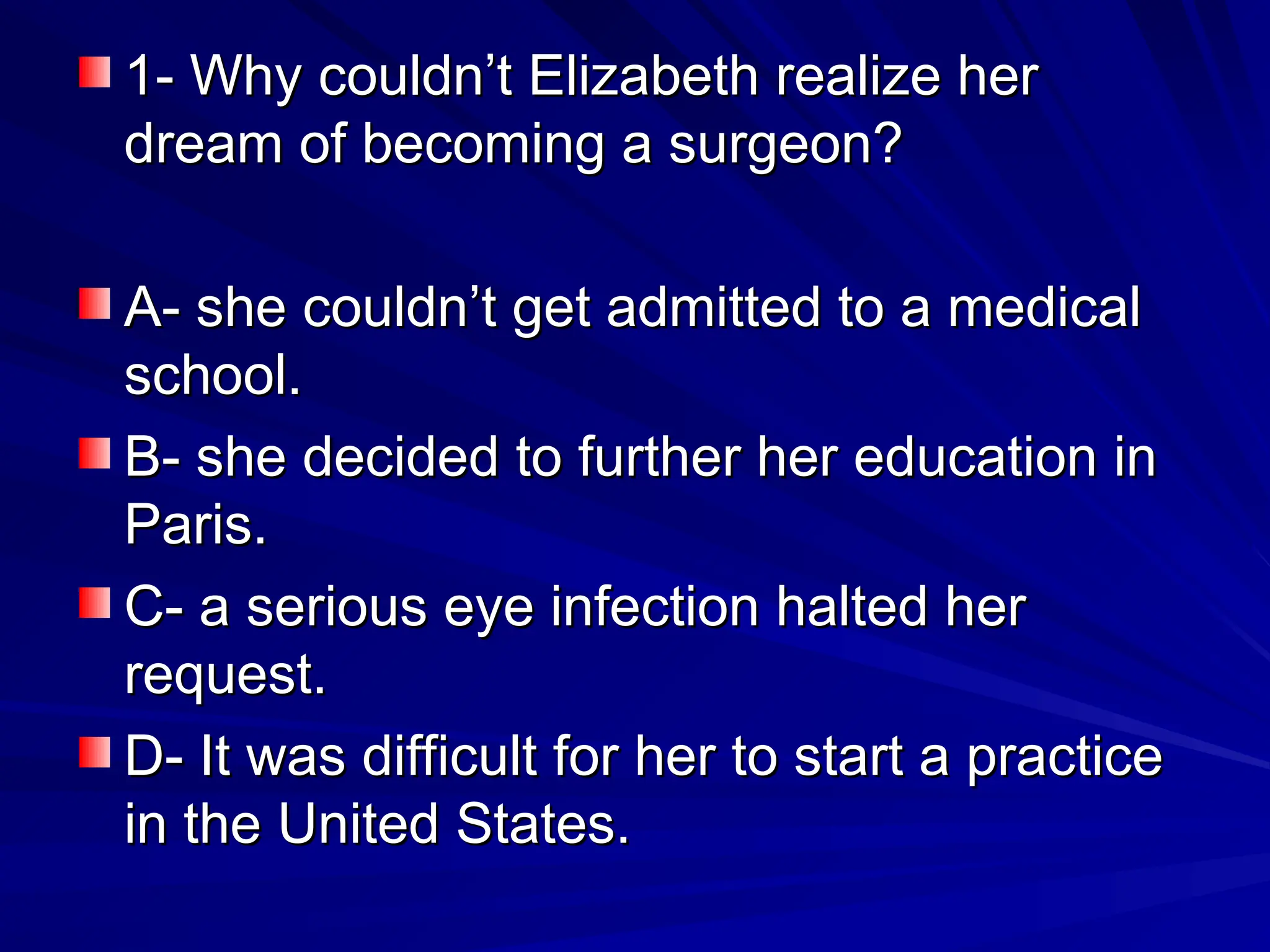 1- Why couldn’t Elizabeth realize her
1- Why couldn’t Elizabeth realize her
dream of becoming a surgeon?
dream of becoming a surgeon?
A- she couldn’t get admitted to a medical
A- she couldn’t get admitted to a medical
school.
school.
B- she decided to further her education in
B- she decided to further her education in
Paris.
Paris.
C- a serious eye infection halted her
C- a serious eye infection halted her
request.
request.
D- It was difficult for her to start a practice
D- It was difficult for her to start a practice
in the United States.
in the United States.
 