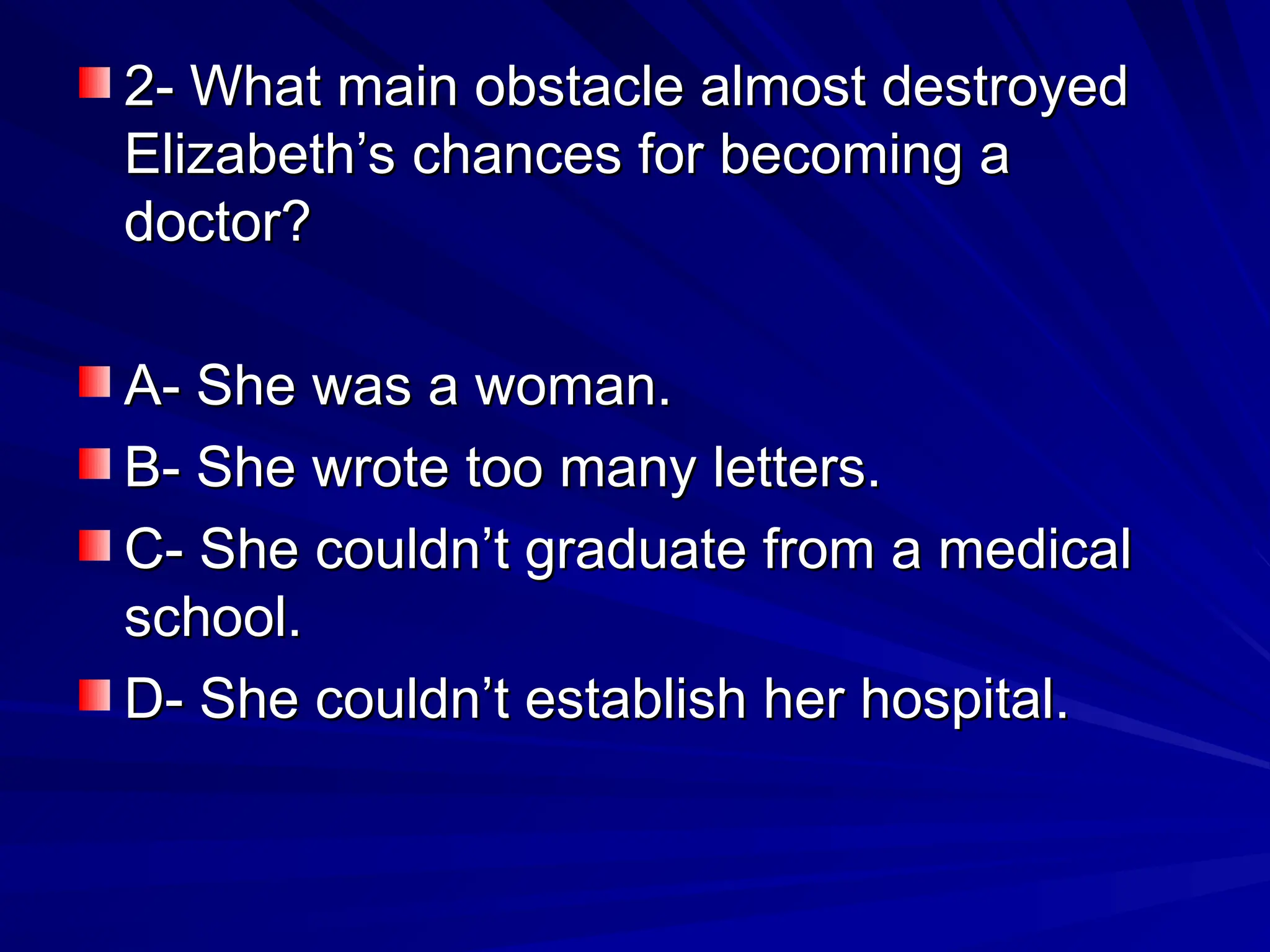 2- What main obstacle almost destroyed
2- What main obstacle almost destroyed
Elizabeth’s chances for becoming a
Elizabeth’s chances for becoming a
doctor?
doctor?
A- She was a woman.
A- She was a woman.
B- She wrote too many letters.
B- She wrote too many letters.
C- She couldn’t graduate from a medical
C- She couldn’t graduate from a medical
school.
school.
D- She couldn’t establish her hospital.
D- She couldn’t establish her hospital.
 