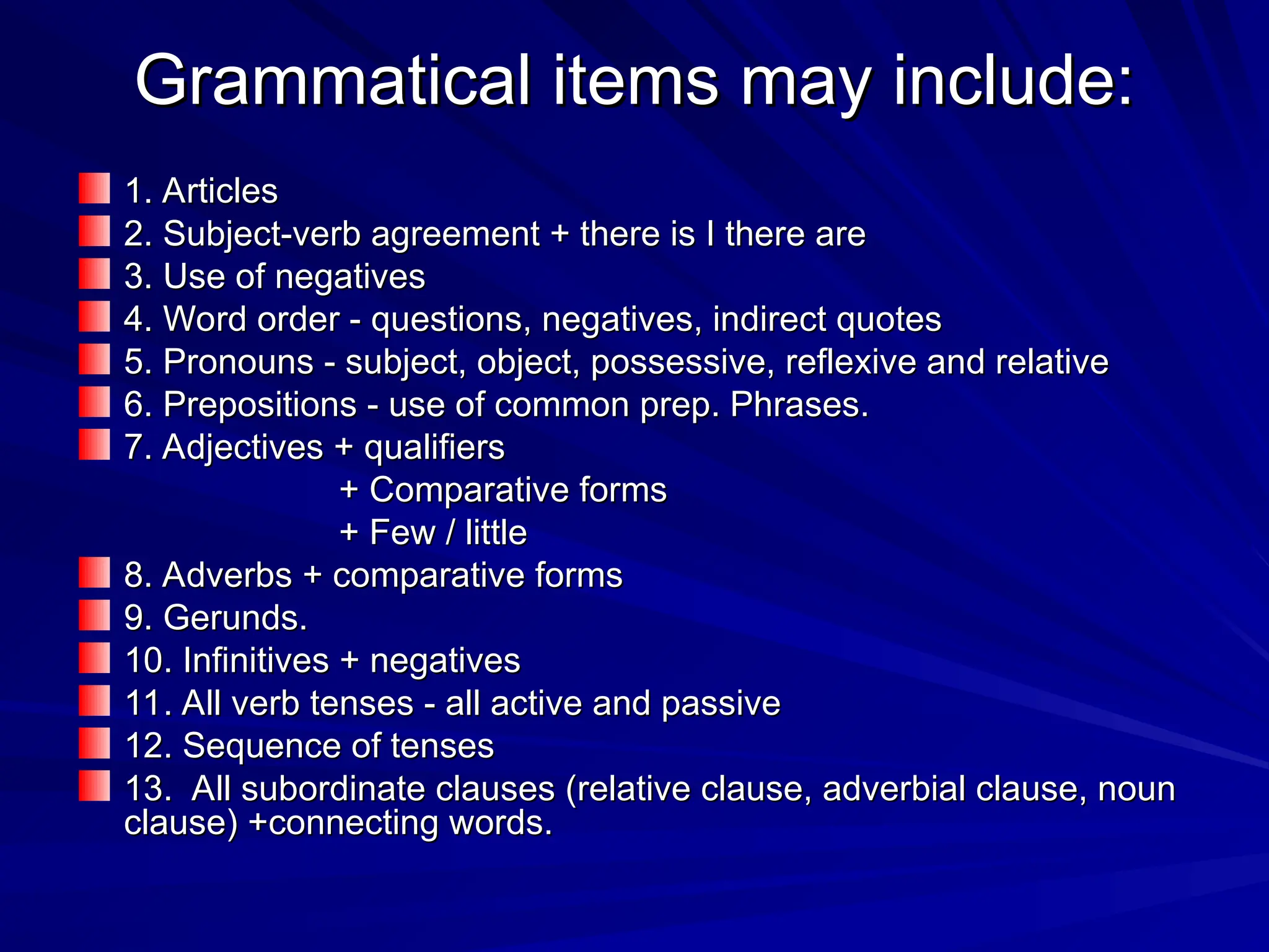 Grammatical items may include:
Grammatical items may include:
1. Articles
1. Articles
2. Subject-verb agreement + there is I there are
2. Subject-verb agreement + there is I there are
3. Use of negatives
3. Use of negatives
4. Word order - questions, negatives, indirect quotes
4. Word order - questions, negatives, indirect quotes
5. Pronouns - subject, object, possessive, reflexive and relative
5. Pronouns - subject, object, possessive, reflexive and relative
6. Prepositions - use of common prep. Phrases.
6. Prepositions - use of common prep. Phrases.
7. Adjectives + qualifiers
7. Adjectives + qualifiers
+ Comparative forms
+ Comparative forms
+ Few / little
+ Few / little
8. Adverbs + comparative forms
8. Adverbs + comparative forms
9. Gerunds.
9. Gerunds.
10. Infinitives + negatives
10. Infinitives + negatives
11. All verb tenses - all active and passive
11. All verb tenses - all active and passive
12. Sequence of tenses
12. Sequence of tenses
13. All subordinate clauses (relative clause, adverbial clause, noun
13. All subordinate clauses (relative clause, adverbial clause, noun
clause) +connecting words.
clause) +connecting words.
 