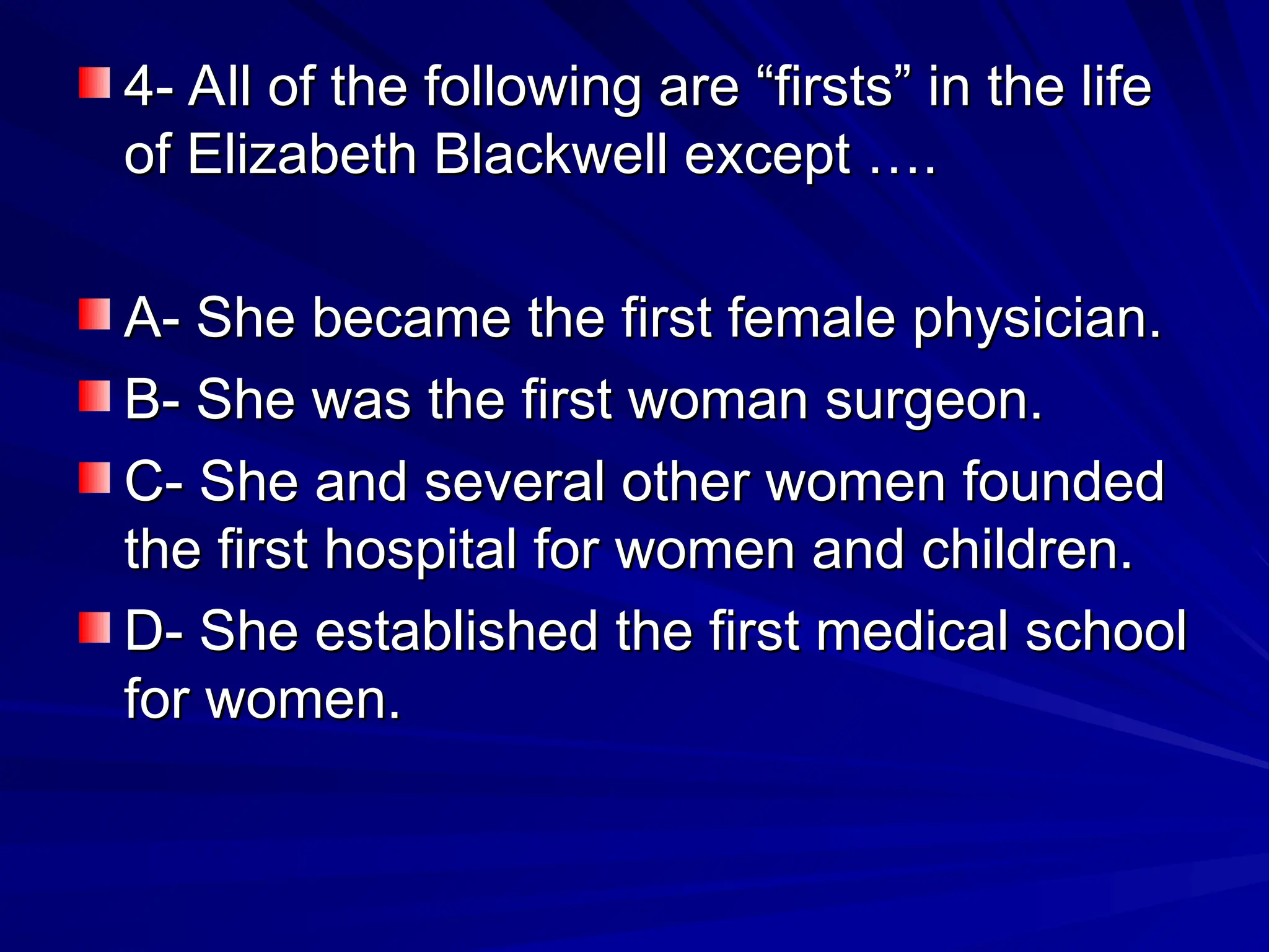4- All of the following are “firsts” in the life
4- All of the following are “firsts” in the life
of Elizabeth Blackwell except ….
of Elizabeth Blackwell except ….
A- She became the first female physician.
A- She became the first female physician.
B- She was the first woman surgeon.
B- She was the first woman surgeon.
C- She and several other women founded
C- She and several other women founded
the first hospital for women and children.
the first hospital for women and children.
D- She established the first medical school
D- She established the first medical school
for women.
for women.
 