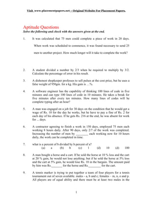 Visit www.placementpapers.net – Original Website For Placement Papers.



     A
Aptitude Questions
Solve the following and check with the answers given at the end.

1.       It was calculated that 75 men could complete a piece of work in 20 days.

          When work was scheduled to commence, it was found necessary to send 25

          men to another project. How much longer will it take to complete the work?




2.       A student divided a number by 2/3 when he required to multiply by 3/2.
         Calculate the percentage of error in his result.

3.       A dishonest shopkeeper professes to sell pulses at the cost price, but he uses a
         false weight of 950gm. for a kg. His gain is …%.

4.       A software engineer has the capability of thinking 100 lines of code in five
         minutes and can type 100 lines of code in 10 minutes. He takes a break for
         five minutes after every ten minutes. How many lines of codes will he
         complete typing after an hour?

5.       A man was engaged on a job for 30 days on the condition that he would get a
         wage of Rs. 10 for the day he works, but he have to pay a fine of Rs. 2 for
         each day of his absence. If he gets Rs. 216 at the end, he was absent for work
         for ... days.

6.       A contractor agreeing to finish a work in 150 days, employed 75 men each
         working 8 hours daily. After 90 days, only 2/7 of the work was completed.
         Increasing the number of men by ________ each working now for 10 hours
         daily, the work can be completed in time.

7.       what is a percent of b divided by b percent of a?
                 (a)    a       (b)     b      (c)     1      (d)    10      (d)     100

8.       A man bought a horse and a cart. If he sold the horse at 10 % loss and the cart
         at 20 % gain, he would not lose anything; but if he sold the horse at 5% loss
         and the cart at 5% gain, he would lose Rs. 10 in the bargain. The amount paid
         by him was Rs._______ for the horse and Rs.________ for the cart.

9.       A tennis marker is trying to put together a team of four players for a tennis
         tournament out of seven available. males - a, b and c; females – m, n, o and p.
         All players are of equal ability and there must be at least two males in the



                                            1
 