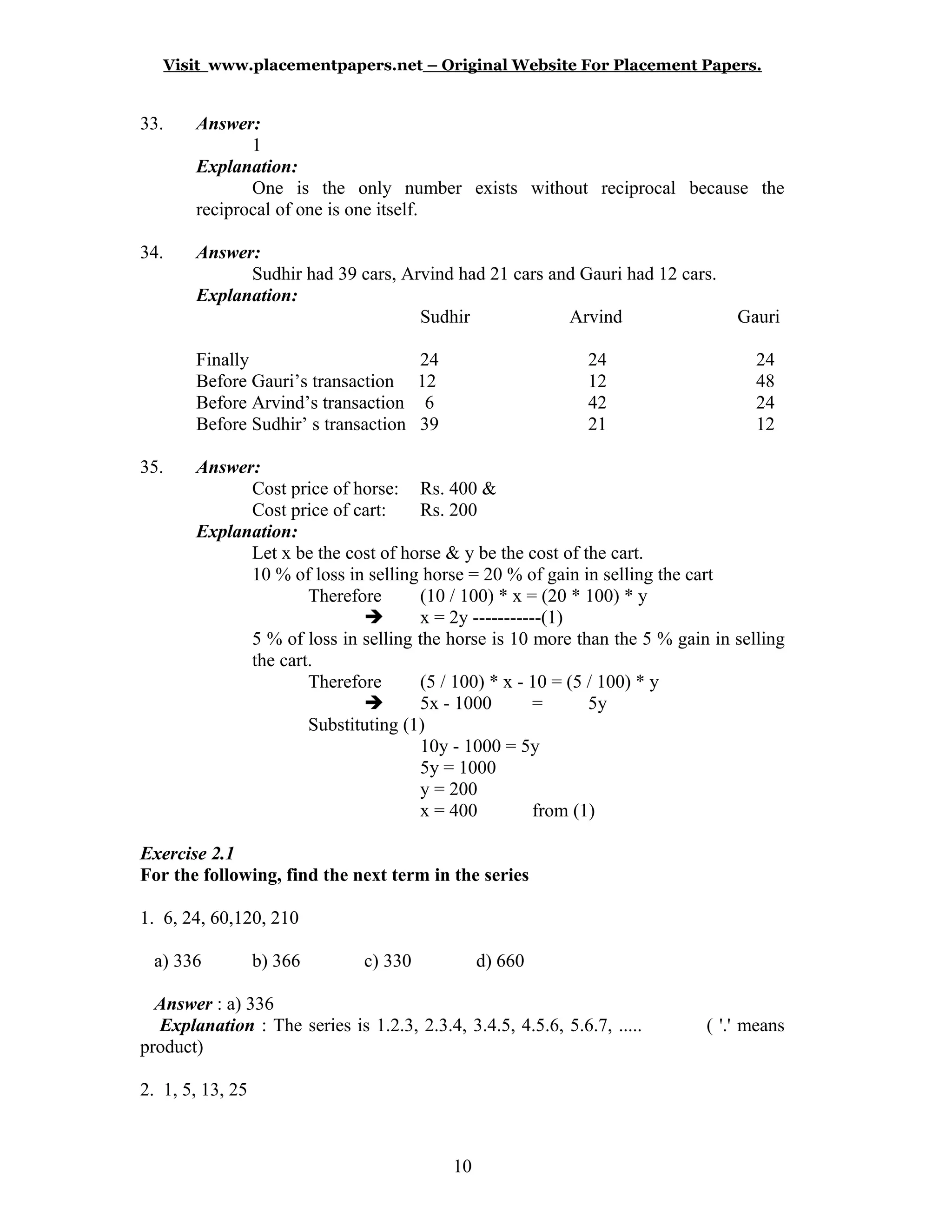 Visit www.placementpapers.net – Original Website For Placement Papers.
33. Answer:
1
Explanation:
One is the only number exists without reciprocal because the
reciprocal of one is one itself.
34. Answer:
Sudhir had 39 cars, Arvind had 21 cars and Gauri had 12 cars.
Explanation:
Sudhir Arvind Gauri
Finally 24 24 24
Before Gauri’s transaction 12 12 48
Before Arvind’s transaction 6 42 24
Before Sudhir’ s transaction 39 21 12
35. Answer:
Cost price of horse: Rs. 400 &
Cost price of cart: Rs. 200
Explanation:
Let x be the cost of horse & y be the cost of the cart.
10 % of loss in selling horse = 20 % of gain in selling the cart
Therefore (10 / 100) * x = (20 * 100) * y
 x = 2y -----------(1)
5 % of loss in selling the horse is 10 more than the 5 % gain in selling
the cart.
Therefore (5 / 100) * x - 10 = (5 / 100) * y
 5x - 1000 = 5y
Substituting (1)
10y - 1000 = 5y
5y = 1000
y = 200
x = 400 from (1)
Exercise 2.1
For the following, find the next term in the series
1. 6, 24, 60,120, 210
a) 336 b) 366 c) 330 d) 660
Answer : a) 336
Explanation : The series is 1.2.3, 2.3.4, 3.4.5, 4.5.6, 5.6.7, ..... ( '.' means
product)
2. 1, 5, 13, 25
10
 