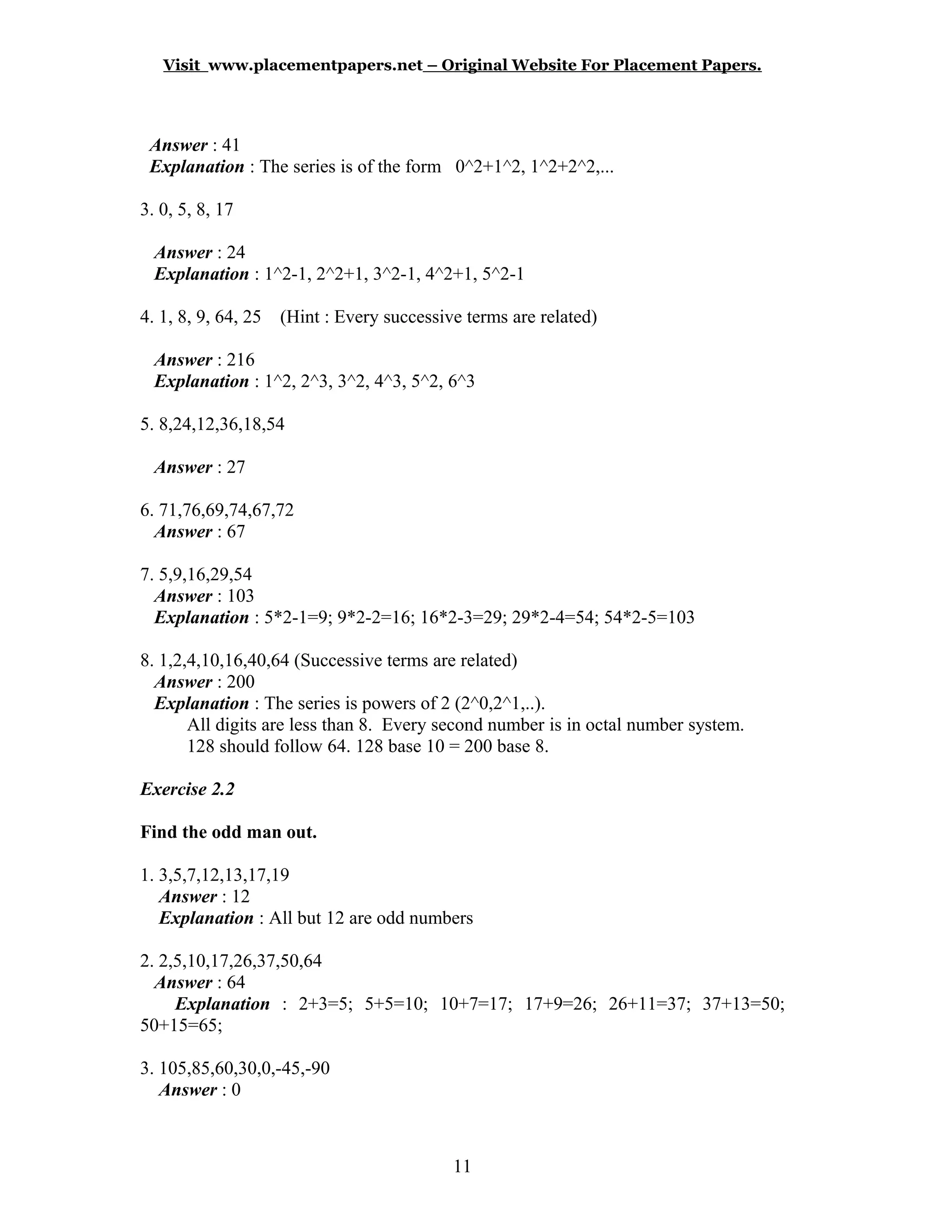 Visit www.placementpapers.net – Original Website For Placement Papers.
Answer : 41
Explanation : The series is of the form 0^2+1^2, 1^2+2^2,...
3. 0, 5, 8, 17
Answer : 24
Explanation : 1^2-1, 2^2+1, 3^2-1, 4^2+1, 5^2-1
4. 1, 8, 9, 64, 25 (Hint : Every successive terms are related)
Answer : 216
Explanation : 1^2, 2^3, 3^2, 4^3, 5^2, 6^3
5. 8,24,12,36,18,54
Answer : 27
6. 71,76,69,74,67,72
Answer : 67
7. 5,9,16,29,54
Answer : 103
Explanation : 5*2-1=9; 9*2-2=16; 16*2-3=29; 29*2-4=54; 54*2-5=103
8. 1,2,4,10,16,40,64 (Successive terms are related)
Answer : 200
Explanation : The series is powers of 2 (2^0,2^1,..).
All digits are less than 8. Every second number is in octal number system.
128 should follow 64. 128 base 10 = 200 base 8.
Exercise 2.2
Find the odd man out.
1. 3,5,7,12,13,17,19
Answer : 12
Explanation : All but 12 are odd numbers
2. 2,5,10,17,26,37,50,64
Answer : 64
Explanation : 2+3=5; 5+5=10; 10+7=17; 17+9=26; 26+11=37; 37+13=50;
50+15=65;
3. 105,85,60,30,0,-45,-90
Answer : 0
11
 