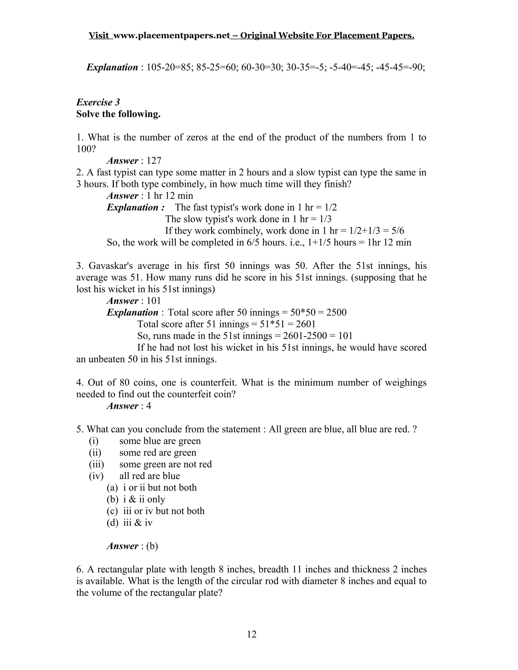 Visit www.placementpapers.net – Original Website For Placement Papers.
Explanation : 105-20=85; 85-25=60; 60-30=30; 30-35=-5; -5-40=-45; -45-45=-90;
Exercise 3
Solve the following.
1. What is the number of zeros at the end of the product of the numbers from 1 to
100?
Answer : 127
2. A fast typist can type some matter in 2 hours and a slow typist can type the same in
3 hours. If both type combinely, in how much time will they finish?
Answer : 1 hr 12 min
Explanation : The fast typist's work done in 1 hr = 1/2
The slow typist's work done in 1 hr = 1/3
If they work combinely, work done in 1 hr = 1/2+1/3 = 5/6
So, the work will be completed in 6/5 hours. i.e., 1+1/5 hours = 1hr 12 min
3. Gavaskar's average in his first 50 innings was 50. After the 51st innings, his
average was 51. How many runs did he score in his 51st innings. (supposing that he
lost his wicket in his 51st innings)
Answer : 101
Explanation : Total score after 50 innings = 50*50 = 2500
Total score after 51 innings = 51*51 = 2601
So, runs made in the 51st innings = 2601-2500 = 101
If he had not lost his wicket in his 51st innings, he would have scored
an unbeaten 50 in his 51st innings.
4. Out of 80 coins, one is counterfeit. What is the minimum number of weighings
needed to find out the counterfeit coin?
Answer : 4
5. What can you conclude from the statement : All green are blue, all blue are red. ?
(i) some blue are green
(ii) some red are green
(iii) some green are not red
(iv) all red are blue
(a) i or ii but not both
(b) i & ii only
(c) iii or iv but not both
(d) iii & iv
Answer : (b)
6. A rectangular plate with length 8 inches, breadth 11 inches and thickness 2 inches
is available. What is the length of the circular rod with diameter 8 inches and equal to
the volume of the rectangular plate?
12
 