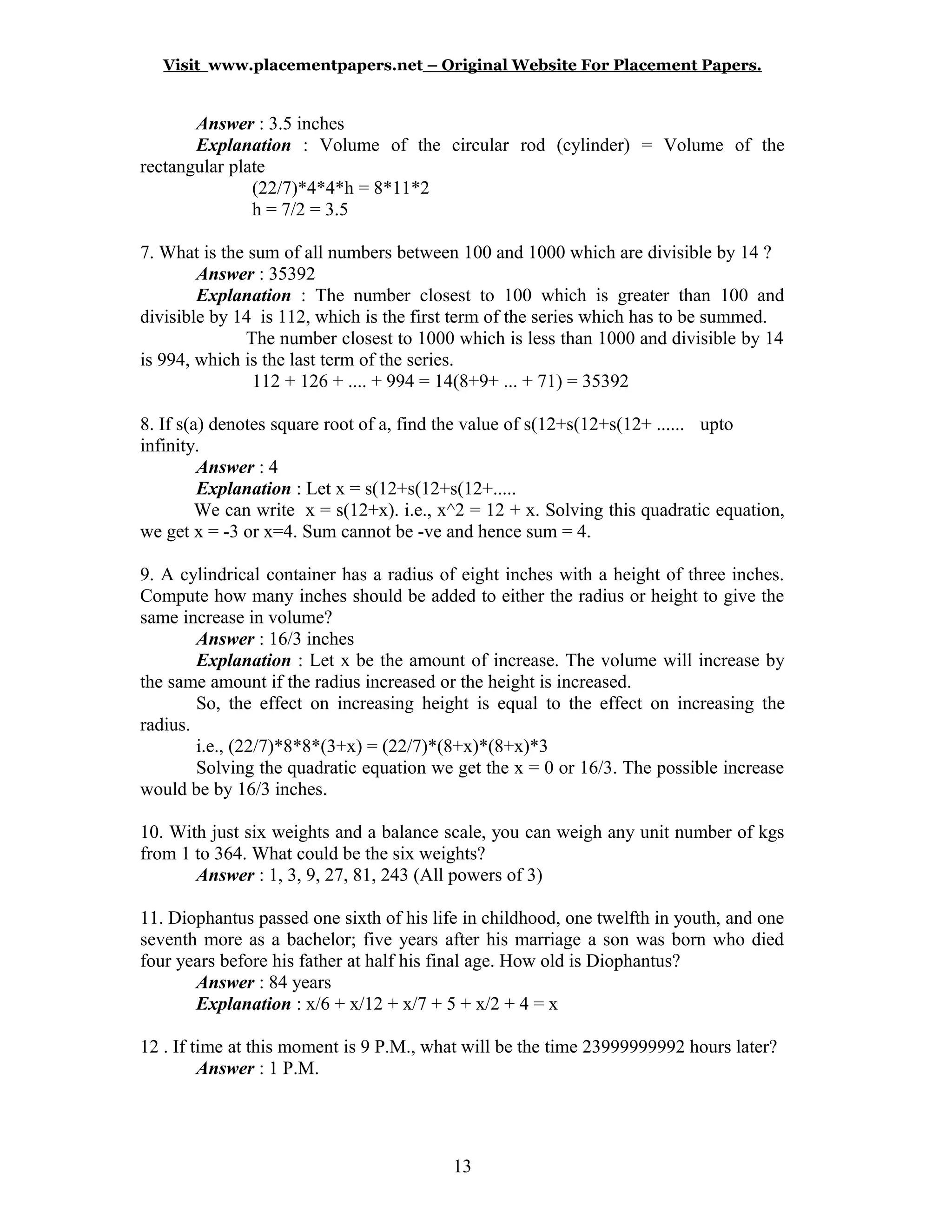 Visit www.placementpapers.net – Original Website For Placement Papers.
Answer : 3.5 inches
Explanation : Volume of the circular rod (cylinder) = Volume of the
rectangular plate
(22/7)*4*4*h = 8*11*2
h = 7/2 = 3.5
7. What is the sum of all numbers between 100 and 1000 which are divisible by 14 ?
Answer : 35392
Explanation : The number closest to 100 which is greater than 100 and
divisible by 14 is 112, which is the first term of the series which has to be summed.
The number closest to 1000 which is less than 1000 and divisible by 14
is 994, which is the last term of the series.
112 + 126 + .... + 994 = 14(8+9+ ... + 71) = 35392
8. If s(a) denotes square root of a, find the value of s(12+s(12+s(12+ ...... upto
infinity.
Answer : 4
Explanation : Let x = s(12+s(12+s(12+.....
We can write x = s(12+x). i.e., x^2 = 12 + x. Solving this quadratic equation,
we get x = -3 or x=4. Sum cannot be -ve and hence sum = 4.
9. A cylindrical container has a radius of eight inches with a height of three inches.
Compute how many inches should be added to either the radius or height to give the
same increase in volume?
Answer : 16/3 inches
Explanation : Let x be the amount of increase. The volume will increase by
the same amount if the radius increased or the height is increased.
So, the effect on increasing height is equal to the effect on increasing the
radius.
i.e., (22/7)*8*8*(3+x) = (22/7)*(8+x)*(8+x)*3
Solving the quadratic equation we get the x = 0 or 16/3. The possible increase
would be by 16/3 inches.
10. With just six weights and a balance scale, you can weigh any unit number of kgs
from 1 to 364. What could be the six weights?
Answer : 1, 3, 9, 27, 81, 243 (All powers of 3)
11. Diophantus passed one sixth of his life in childhood, one twelfth in youth, and one
seventh more as a bachelor; five years after his marriage a son was born who died
four years before his father at half his final age. How old is Diophantus?
Answer : 84 years
Explanation : x/6 + x/12 + x/7 + 5 + x/2 + 4 = x
12 . If time at this moment is 9 P.M., what will be the time 23999999992 hours later?
Answer : 1 P.M.
13
 