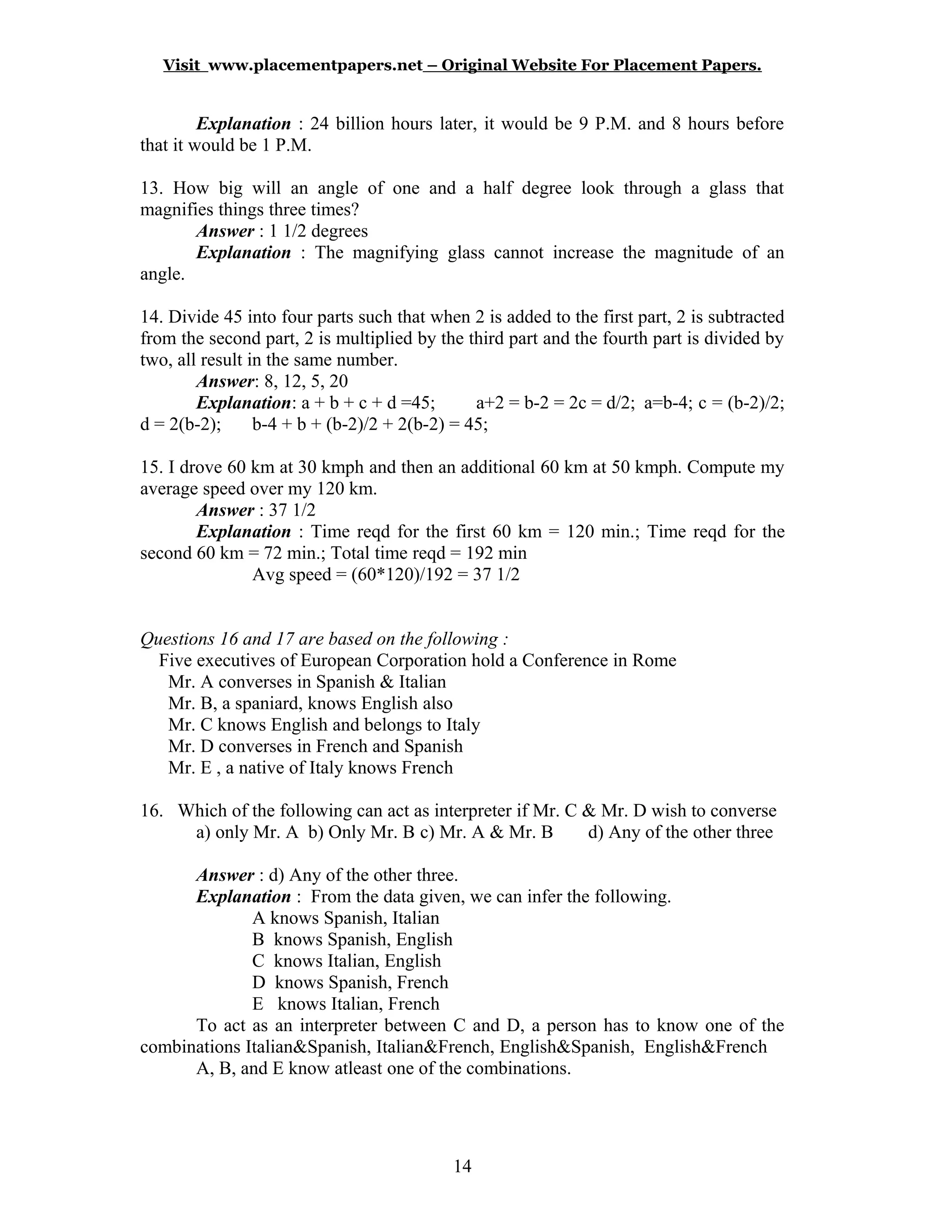 Visit www.placementpapers.net – Original Website For Placement Papers.
Explanation : 24 billion hours later, it would be 9 P.M. and 8 hours before
that it would be 1 P.M.
13. How big will an angle of one and a half degree look through a glass that
magnifies things three times?
Answer : 1 1/2 degrees
Explanation : The magnifying glass cannot increase the magnitude of an
angle.
14. Divide 45 into four parts such that when 2 is added to the first part, 2 is subtracted
from the second part, 2 is multiplied by the third part and the fourth part is divided by
two, all result in the same number.
Answer: 8, 12, 5, 20
Explanation: a + b + c + d =45; a+2 = b-2 = 2c = d/2; a=b-4; c = (b-2)/2;
d = 2(b-2); b-4 + b + (b-2)/2 + 2(b-2) = 45;
15. I drove 60 km at 30 kmph and then an additional 60 km at 50 kmph. Compute my
average speed over my 120 km.
Answer : 37 1/2
Explanation : Time reqd for the first 60 km = 120 min.; Time reqd for the
second 60 km = 72 min.; Total time reqd = 192 min
Avg speed = (60*120)/192 = 37 1/2
Questions 16 and 17 are based on the following :
Five executives of European Corporation hold a Conference in Rome
Mr. A converses in Spanish & Italian
Mr. B, a spaniard, knows English also
Mr. C knows English and belongs to Italy
Mr. D converses in French and Spanish
Mr. E , a native of Italy knows French
16. Which of the following can act as interpreter if Mr. C & Mr. D wish to converse
a) only Mr. A b) Only Mr. B c) Mr. A & Mr. B d) Any of the other three
Answer : d) Any of the other three.
Explanation : From the data given, we can infer the following.
A knows Spanish, Italian
B knows Spanish, English
C knows Italian, English
D knows Spanish, French
E knows Italian, French
To act as an interpreter between C and D, a person has to know one of the
combinations Italian&Spanish, Italian&French, English&Spanish, English&French
A, B, and E know atleast one of the combinations.
14
 