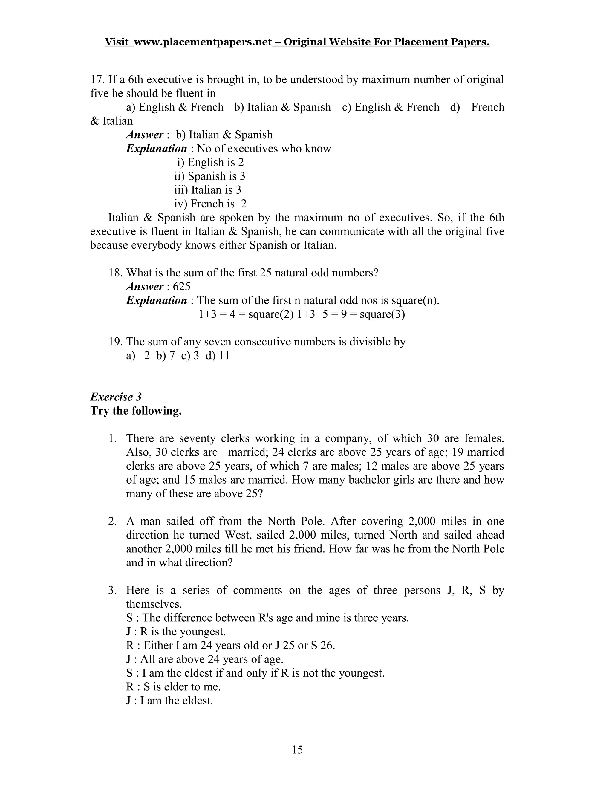 Visit www.placementpapers.net – Original Website For Placement Papers.
17. If a 6th executive is brought in, to be understood by maximum number of original
five he should be fluent in
a) English & French b) Italian & Spanish c) English & French d) French
& Italian
Answer : b) Italian & Spanish
Explanation : No of executives who know
i) English is 2
ii) Spanish is 3
iii) Italian is 3
iv) French is 2
Italian & Spanish are spoken by the maximum no of executives. So, if the 6th
executive is fluent in Italian & Spanish, he can communicate with all the original five
because everybody knows either Spanish or Italian.
18. What is the sum of the first 25 natural odd numbers?
Answer : 625
Explanation : The sum of the first n natural odd nos is square(n).
1+3 = 4 = square(2) 1+3+5 = 9 = square(3)
19. The sum of any seven consecutive numbers is divisible by
a) 2 b) 7 c) 3 d) 11
Exercise 3
Try the following.
1. There are seventy clerks working in a company, of which 30 are females.
Also, 30 clerks are married; 24 clerks are above 25 years of age; 19 married
clerks are above 25 years, of which 7 are males; 12 males are above 25 years
of age; and 15 males are married. How many bachelor girls are there and how
many of these are above 25?
2. A man sailed off from the North Pole. After covering 2,000 miles in one
direction he turned West, sailed 2,000 miles, turned North and sailed ahead
another 2,000 miles till he met his friend. How far was he from the North Pole
and in what direction?
3. Here is a series of comments on the ages of three persons J, R, S by
themselves.
S : The difference between R's age and mine is three years.
J : R is the youngest.
R : Either I am 24 years old or J 25 or S 26.
J : All are above 24 years of age.
S : I am the eldest if and only if R is not the youngest.
R : S is elder to me.
J : I am the eldest.
15
 