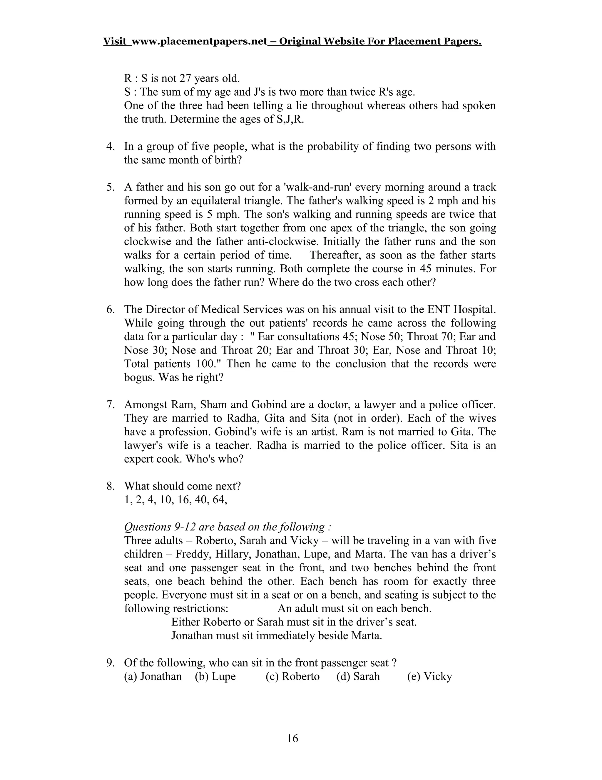 Visit www.placementpapers.net – Original Website For Placement Papers.
R : S is not 27 years old.
S : The sum of my age and J's is two more than twice R's age.
One of the three had been telling a lie throughout whereas others had spoken
the truth. Determine the ages of S,J,R.
4. In a group of five people, what is the probability of finding two persons with
the same month of birth?
5. A father and his son go out for a 'walk-and-run' every morning around a track
formed by an equilateral triangle. The father's walking speed is 2 mph and his
running speed is 5 mph. The son's walking and running speeds are twice that
of his father. Both start together from one apex of the triangle, the son going
clockwise and the father anti-clockwise. Initially the father runs and the son
walks for a certain period of time. Thereafter, as soon as the father starts
walking, the son starts running. Both complete the course in 45 minutes. For
how long does the father run? Where do the two cross each other?
6. The Director of Medical Services was on his annual visit to the ENT Hospital.
While going through the out patients' records he came across the following
data for a particular day : " Ear consultations 45; Nose 50; Throat 70; Ear and
Nose 30; Nose and Throat 20; Ear and Throat 30; Ear, Nose and Throat 10;
Total patients 100." Then he came to the conclusion that the records were
bogus. Was he right?
7. Amongst Ram, Sham and Gobind are a doctor, a lawyer and a police officer.
They are married to Radha, Gita and Sita (not in order). Each of the wives
have a profession. Gobind's wife is an artist. Ram is not married to Gita. The
lawyer's wife is a teacher. Radha is married to the police officer. Sita is an
expert cook. Who's who?
8. What should come next?
1, 2, 4, 10, 16, 40, 64,
Questions 9-12 are based on the following :
Three adults – Roberto, Sarah and Vicky – will be traveling in a van with five
children – Freddy, Hillary, Jonathan, Lupe, and Marta. The van has a driver’s
seat and one passenger seat in the front, and two benches behind the front
seats, one beach behind the other. Each bench has room for exactly three
people. Everyone must sit in a seat or on a bench, and seating is subject to the
following restrictions: An adult must sit on each bench.
Either Roberto or Sarah must sit in the driver’s seat.
Jonathan must sit immediately beside Marta.
9. Of the following, who can sit in the front passenger seat ?
(a) Jonathan (b) Lupe (c) Roberto (d) Sarah (e) Vicky
16
 