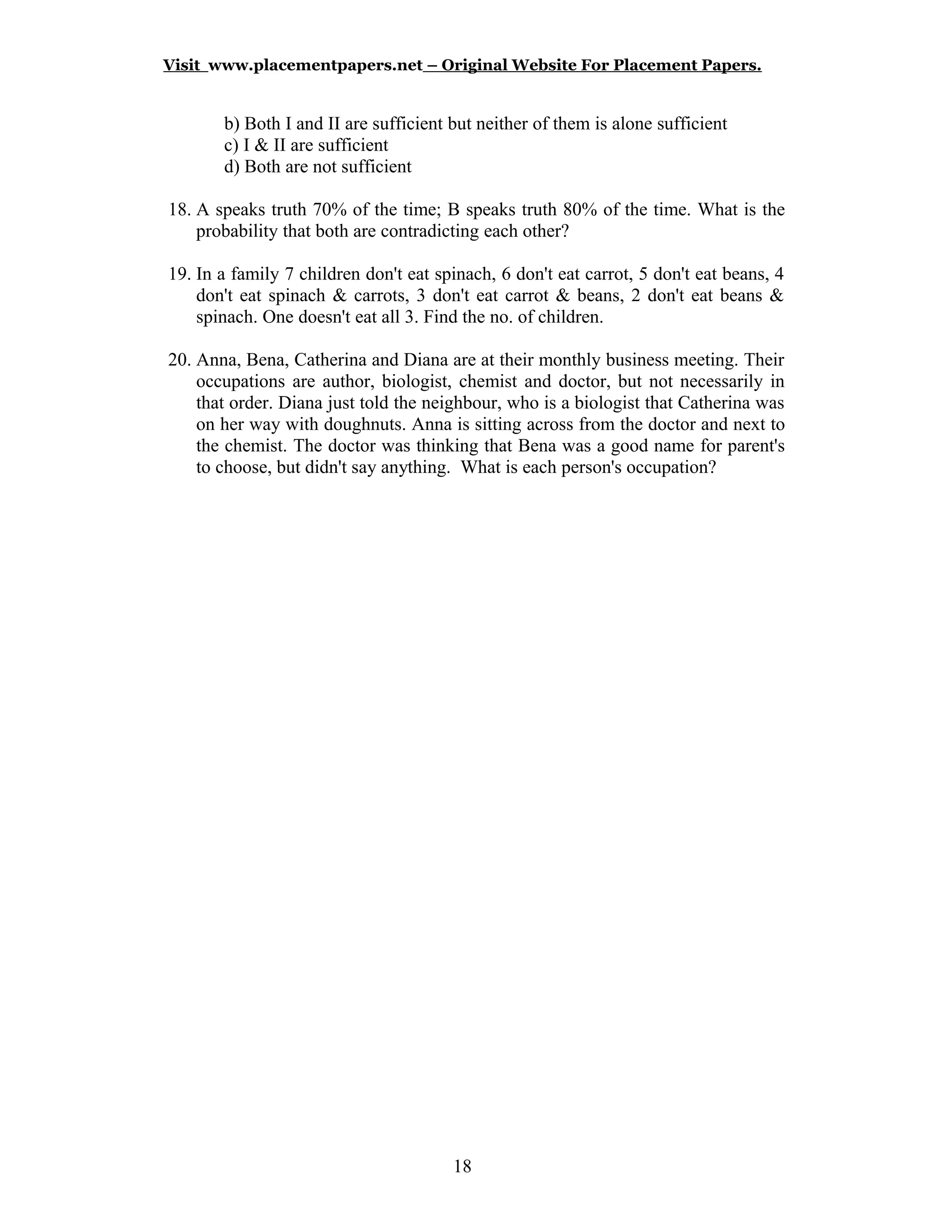 Visit www.placementpapers.net – Original Website For Placement Papers.
b) Both I and II are sufficient but neither of them is alone sufficient
c) I & II are sufficient
d) Both are not sufficient
18. A speaks truth 70% of the time; B speaks truth 80% of the time. What is the
probability that both are contradicting each other?
19. In a family 7 children don't eat spinach, 6 don't eat carrot, 5 don't eat beans, 4
don't eat spinach & carrots, 3 don't eat carrot & beans, 2 don't eat beans &
spinach. One doesn't eat all 3. Find the no. of children.
20. Anna, Bena, Catherina and Diana are at their monthly business meeting. Their
occupations are author, biologist, chemist and doctor, but not necessarily in
that order. Diana just told the neighbour, who is a biologist that Catherina was
on her way with doughnuts. Anna is sitting across from the doctor and next to
the chemist. The doctor was thinking that Bena was a good name for parent's
to choose, but didn't say anything. What is each person's occupation?
18
 