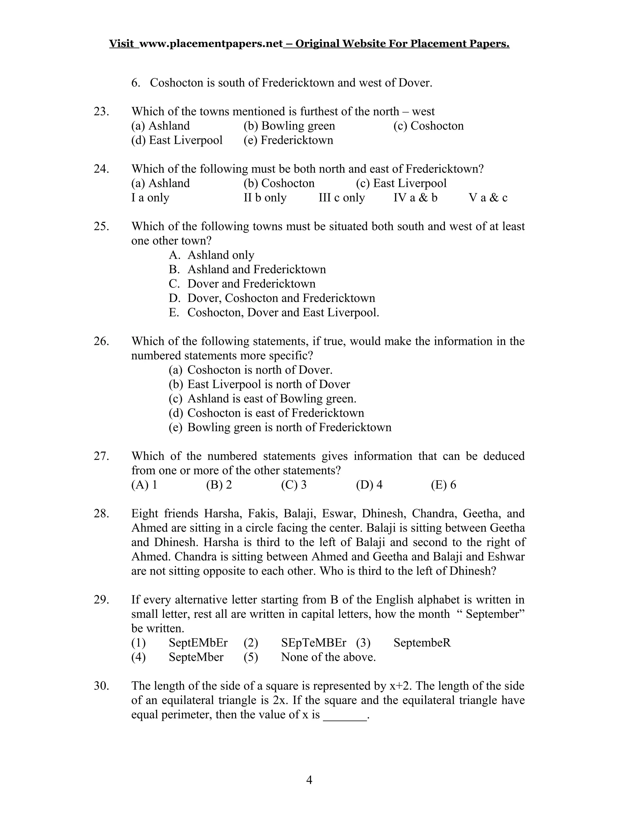 Visit www.placementpapers.net – Original Website For Placement Papers.
6. Coshocton is south of Fredericktown and west of Dover.
23. Which of the towns mentioned is furthest of the north – west
(a) Ashland (b) Bowling green (c) Coshocton
(d) East Liverpool (e) Fredericktown
24. Which of the following must be both north and east of Fredericktown?
(a) Ashland (b) Coshocton (c) East Liverpool
I a only II b only III c only IV a & b V a & c
25. Which of the following towns must be situated both south and west of at least
one other town?
A. Ashland only
B. Ashland and Fredericktown
C. Dover and Fredericktown
D. Dover, Coshocton and Fredericktown
E. Coshocton, Dover and East Liverpool.
26. Which of the following statements, if true, would make the information in the
numbered statements more specific?
(a) Coshocton is north of Dover.
(b) East Liverpool is north of Dover
(c) Ashland is east of Bowling green.
(d) Coshocton is east of Fredericktown
(e) Bowling green is north of Fredericktown
27. Which of the numbered statements gives information that can be deduced
from one or more of the other statements?
(A) 1 (B) 2 (C) 3 (D) 4 (E) 6
28. Eight friends Harsha, Fakis, Balaji, Eswar, Dhinesh, Chandra, Geetha, and
Ahmed are sitting in a circle facing the center. Balaji is sitting between Geetha
and Dhinesh. Harsha is third to the left of Balaji and second to the right of
Ahmed. Chandra is sitting between Ahmed and Geetha and Balaji and Eshwar
are not sitting opposite to each other. Who is third to the left of Dhinesh?
29. If every alternative letter starting from B of the English alphabet is written in
small letter, rest all are written in capital letters, how the month “ September”
be written.
(1) SeptEMbEr (2) SEpTeMBEr (3) SeptembeR
(4) SepteMber (5) None of the above.
30. The length of the side of a square is represented by x+2. The length of the side
of an equilateral triangle is 2x. If the square and the equilateral triangle have
equal perimeter, then the value of x is _______.
4
 