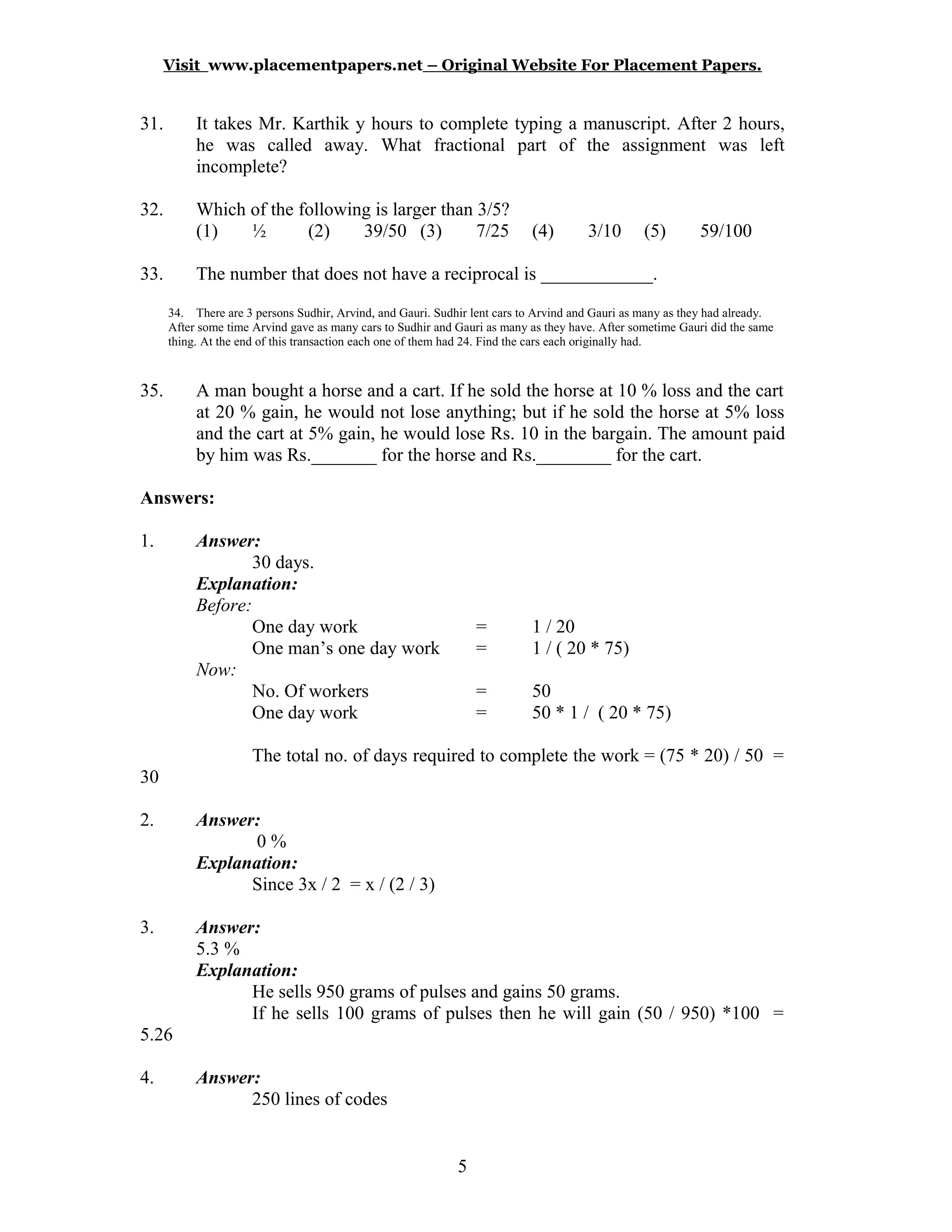 Visit www.placementpapers.net – Original Website For Placement Papers.
31. It takes Mr. Karthik y hours to complete typing a manuscript. After 2 hours,
he was called away. What fractional part of the assignment was left
incomplete?
32. Which of the following is larger than 3/5?
(1) ½ (2) 39/50 (3) 7/25 (4) 3/10 (5) 59/100
33. The number that does not have a reciprocal is ____________.
34. There are 3 persons Sudhir, Arvind, and Gauri. Sudhir lent cars to Arvind and Gauri as many as they had already.
After some time Arvind gave as many cars to Sudhir and Gauri as many as they have. After sometime Gauri did the same
thing. At the end of this transaction each one of them had 24. Find the cars each originally had.
35. A man bought a horse and a cart. If he sold the horse at 10 % loss and the cart
at 20 % gain, he would not lose anything; but if he sold the horse at 5% loss
and the cart at 5% gain, he would lose Rs. 10 in the bargain. The amount paid
by him was Rs._______ for the horse and Rs.________ for the cart.
Answers:
1. Answer:
30 days.
Explanation:
Before:
One day work = 1 / 20
One man’s one day work = 1 / ( 20 * 75)
Now:
No. Of workers = 50
One day work = 50 * 1 / ( 20 * 75)
The total no. of days required to complete the work = (75 * 20) / 50 =
30
2. Answer:
0 %
Explanation:
Since 3x / 2 = x / (2 / 3)
3. Answer:
5.3 %
Explanation:
He sells 950 grams of pulses and gains 50 grams.
If he sells 100 grams of pulses then he will gain (50 / 950) *100 =
5.26
4. Answer:
250 lines of codes
5
 