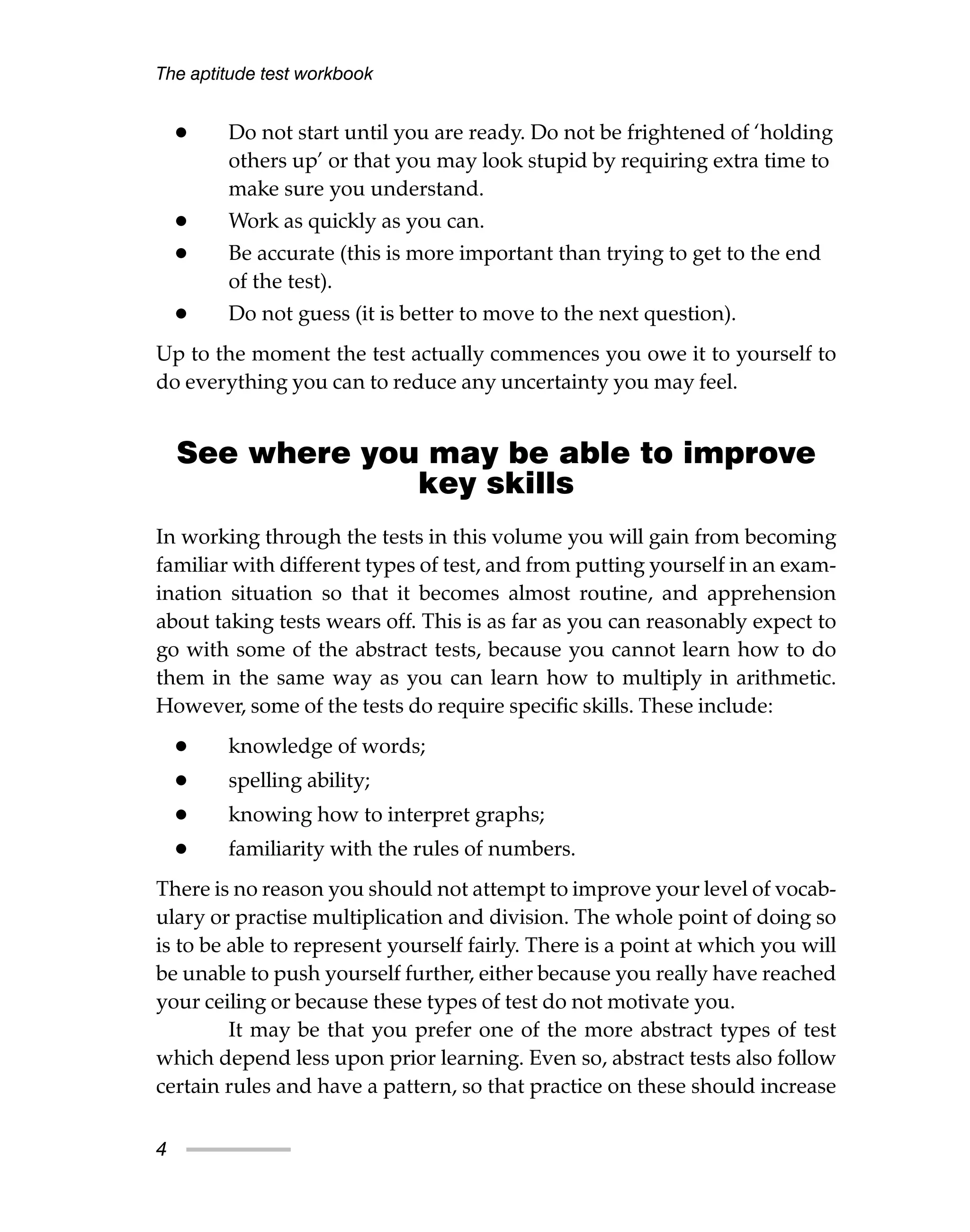 • Do not start until you are ready. Do not be frightened of ‘holding
others up’ or that you may look stupid by requiring extra time to
make sure you understand.
• Work as quickly as you can.
• Be accurate (this is more important than trying to get to the end
of the test).
• Do not guess (it is better to move to the next question).
Up to the moment the test actually commences you owe it to yourself to
do everything you can to reduce any uncertainty you may feel.
See where you may be able to improve
key skills
In working through the tests in this volume you will gain from becoming
familiar with different types of test, and from putting yourself in an exam-
ination situation so that it becomes almost routine, and apprehension
about taking tests wears off. This is as far as you can reasonably expect to
go with some of the abstract tests, because you cannot learn how to do
them in the same way as you can learn how to multiply in arithmetic.
However, some of the tests do require specific skills. These include:
• knowledge of words;
• spelling ability;
• knowing how to interpret graphs;
• familiarity with the rules of numbers.
There is no reason you should not attempt to improve your level of vocab-
ulary or practise multiplication and division. The whole point of doing so
is to be able to represent yourself fairly. There is a point at which you will
be unable to push yourself further, either because you really have reached
your ceiling or because these types of test do not motivate you.
It may be that you prefer one of the more abstract types of test
which depend less upon prior learning. Even so, abstract tests also follow
certain rules and have a pattern, so that practice on these should increase
The aptitude test workbook
4
 
