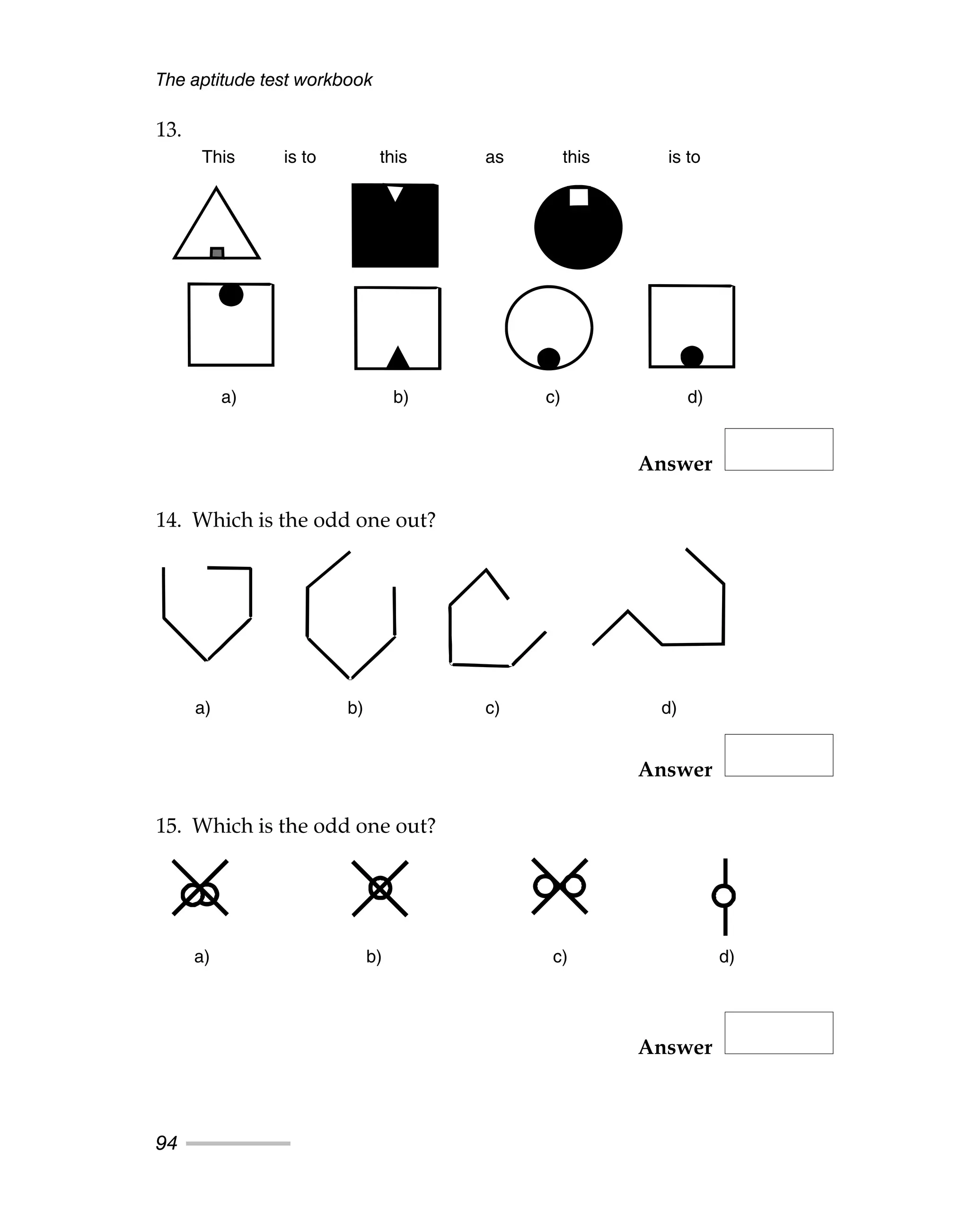 The aptitude test workbook
94
13.
Answer
14. Which is the odd one out?
Answer
15. Which is the odd one out?
Answer
This is to this as this is to
a) b) c) d)
a) b) c) d)
a) b) c) d)
This is to this as this is to
a) b) c) d)
a) b) c) d)
a) b) c) d)
 
