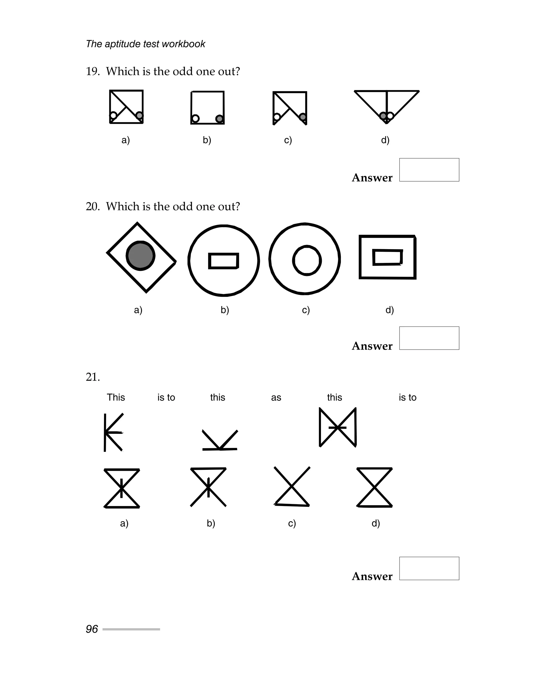 The aptitude test workbook
96
19. Which is the odd one out?
Answer
20. Which is the odd one out?
Answer
21.
Answer
a) b) c) d)
a) b) c) d)
This is to this as this is to
a) b) c) d)
This is to this as this is to
a) b) c) d)
a) b) c) d)
a) b) c) d)
 