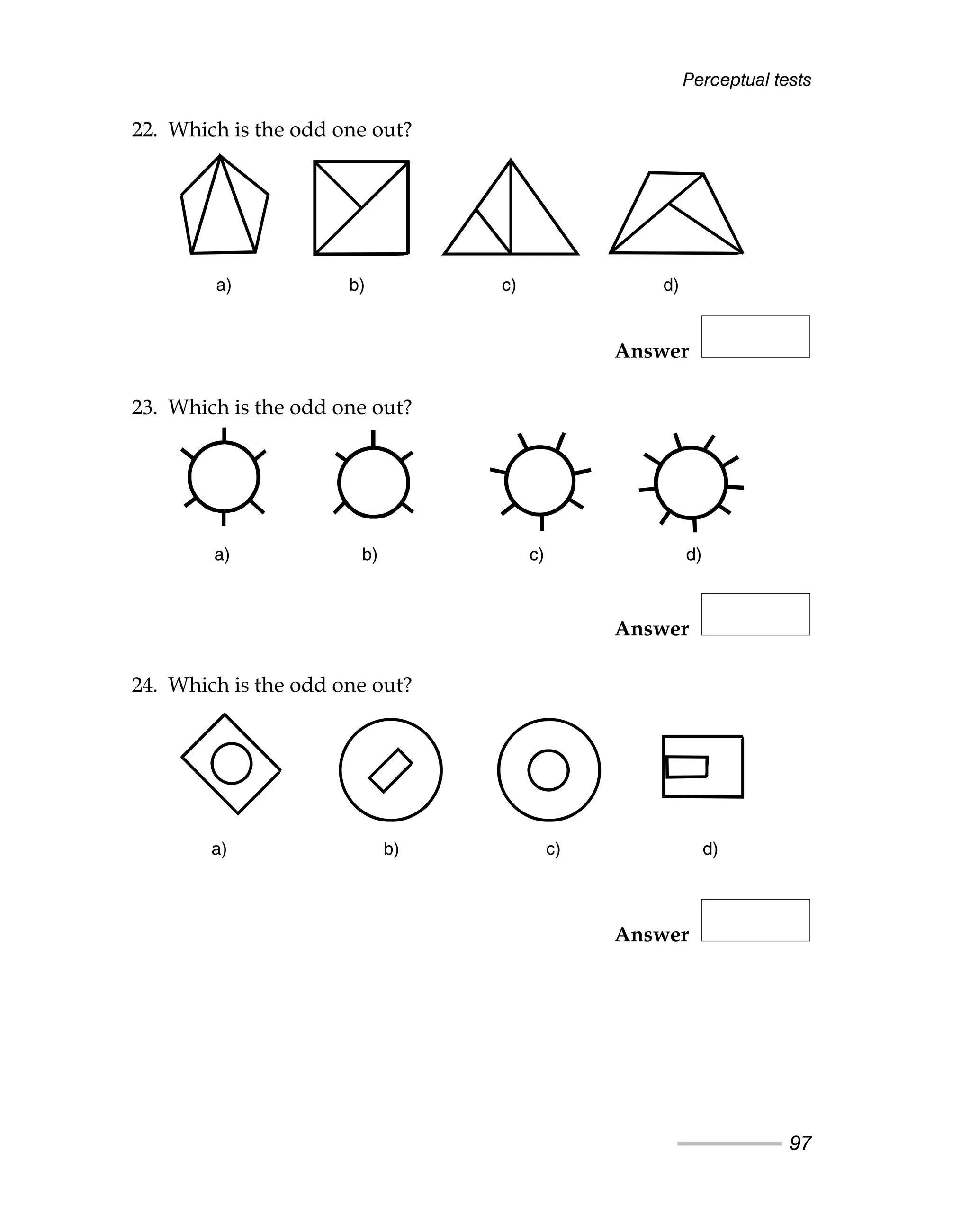 Perceptual tests
97
22. Which is the odd one out?
Answer
23. Which is the odd one out?
Answer
24. Which is the odd one out?
Answer
a) b) c) d)
a) b) c) d)
a) b) c) d)
a) b) c) d)
a) b) c) d)
a) b) c) d)
 