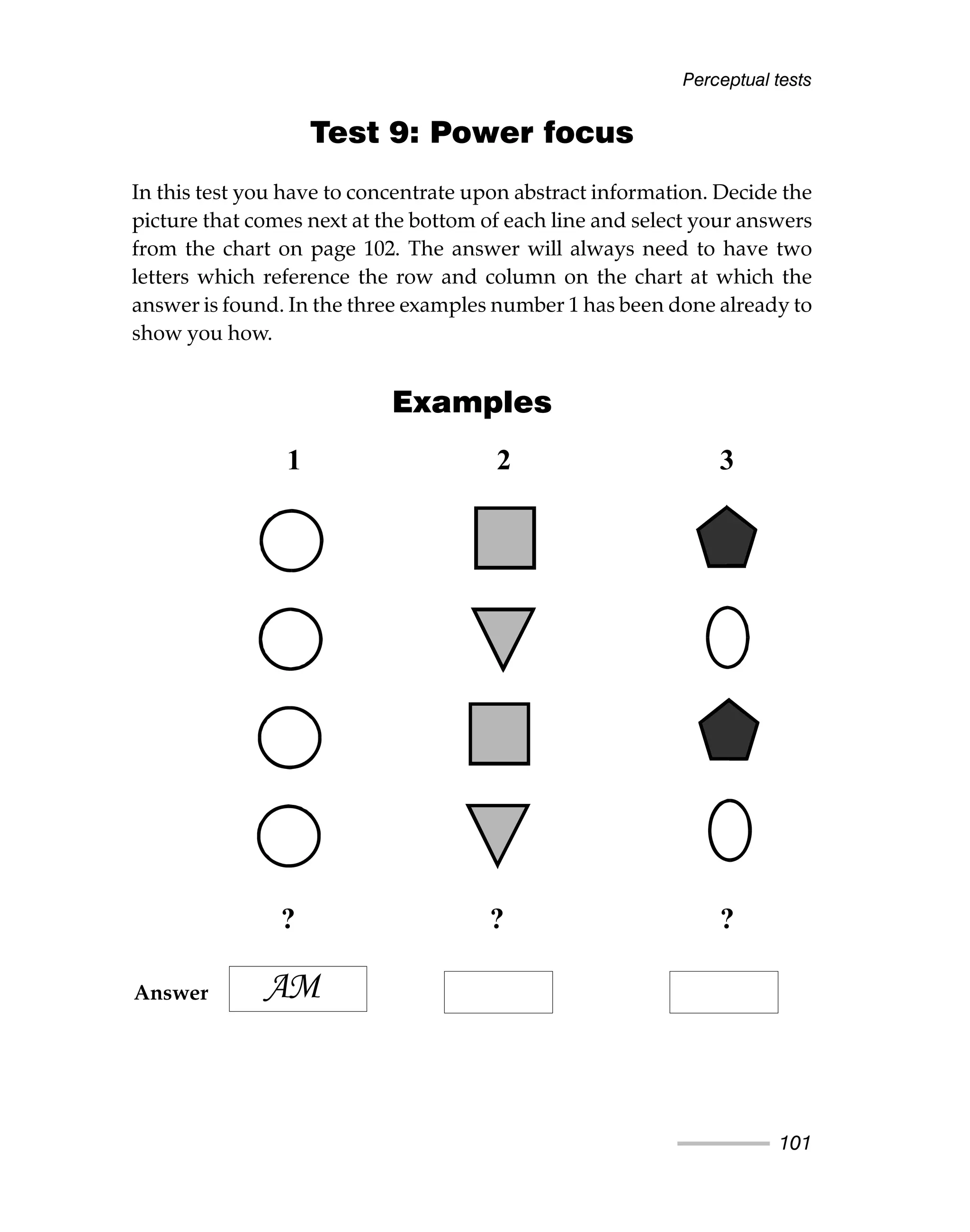 Perceptual tests
101
Test 9: Power focus
In this test you have to concentrate upon abstract information. Decide the
picture that comes next at the bottom of each line and select your answers
from the chart on page 102. The answer will always need to have two
letters which reference the row and column on the chart at which the
answer is found. In the three examples number 1 has been done already to
show you how.
Examples
1 2 3
? ? ?
AM
Answer
 